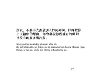 57
所以，不要再去羨慕別人如何如何，好好數算
上天給 的恩典， 會發現 所擁有的 對你 你 你 絕
比沒有的要多出許多 .
Đừng ngưỡng mộ những gì người khác có,
hãy kiểm lại những gì thượng đế đã dành cho bạn, bạn sẽ nhận ra rằng,
những cái bạn có, nhiều hơn những gì bạn không có.
 