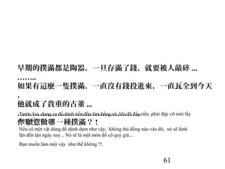 61
早期的撲滿都是陶器，一旦存滿了錢，就要被人敲碎 ...
……..
如果有這麼一隻撲滿，一直沒有錢投進來，一直瓦全到今天
，
他就成了貴重的古董 ...
…………………………………………..
願意做 一種撲滿？你 哪 !
Trước kia, dụng cụ để dành tiền đều làm bằng sứ, khi đã đầy tiền, phải đập vỡ mới lấy
được tiền ra...
Nếu có một vật dùng để dành dụm như vậy, không thả đồng nào vào đó, nó sẽ lành
lặn đến tận ngày nay... Nó sẽ là một món đồ cổ quý giá....
Bạn muốn làm một vậy như thế không ?!.
 