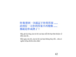62
想到一次就記下 的答案你每 你 ......
直到有一天 的答案不再變動你 ......
那就是 成熟了！你
Hãy ghi lại từng câu trả lời của bạn mỗi khi bạn băn khoăn về
điều nào đó...
Đến ngày nào đó, câu trả lời của bạn không thay đổi... nữa có
nghĩa là bạn đã đủ chín chắn!
 