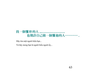 63
找一個 的人懂妳 ...………………….
也期許自己做一個 他的人…………懂 .
Hãy tìm một người hiểu bạn...
Và hãy mong bạn là người hiểu người ấy...
 