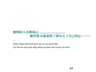 64
聰明的人喜歡猜心 ...………………….
雖然 次都猜對了卻失去了自己的心………每
.
Người thông minh thích đoán tâm sự của người khác...
Tuy lần nào cũng đoán đúng nhưng lại đánh mất cái tâm của mình...
 