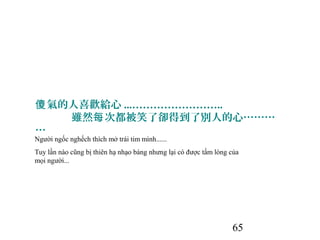 65
氣的人喜歡給心傻 ...……………………..
雖然 次都被笑了卻得到了別人的心………每
…
Người ngốc nghếch thích mở trái tim mình......
Tuy lần nào cũng bị thiên hạ nhạo báng nhưng lại có được tấm lòng của
mọi người...
 