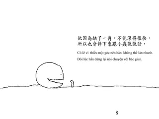 8
Có lẽ vì thiếu một góc nên hắn không thể lăn nhanh.
Đôi lúc hắn dừng lại nói chuyện với bác giun.
 