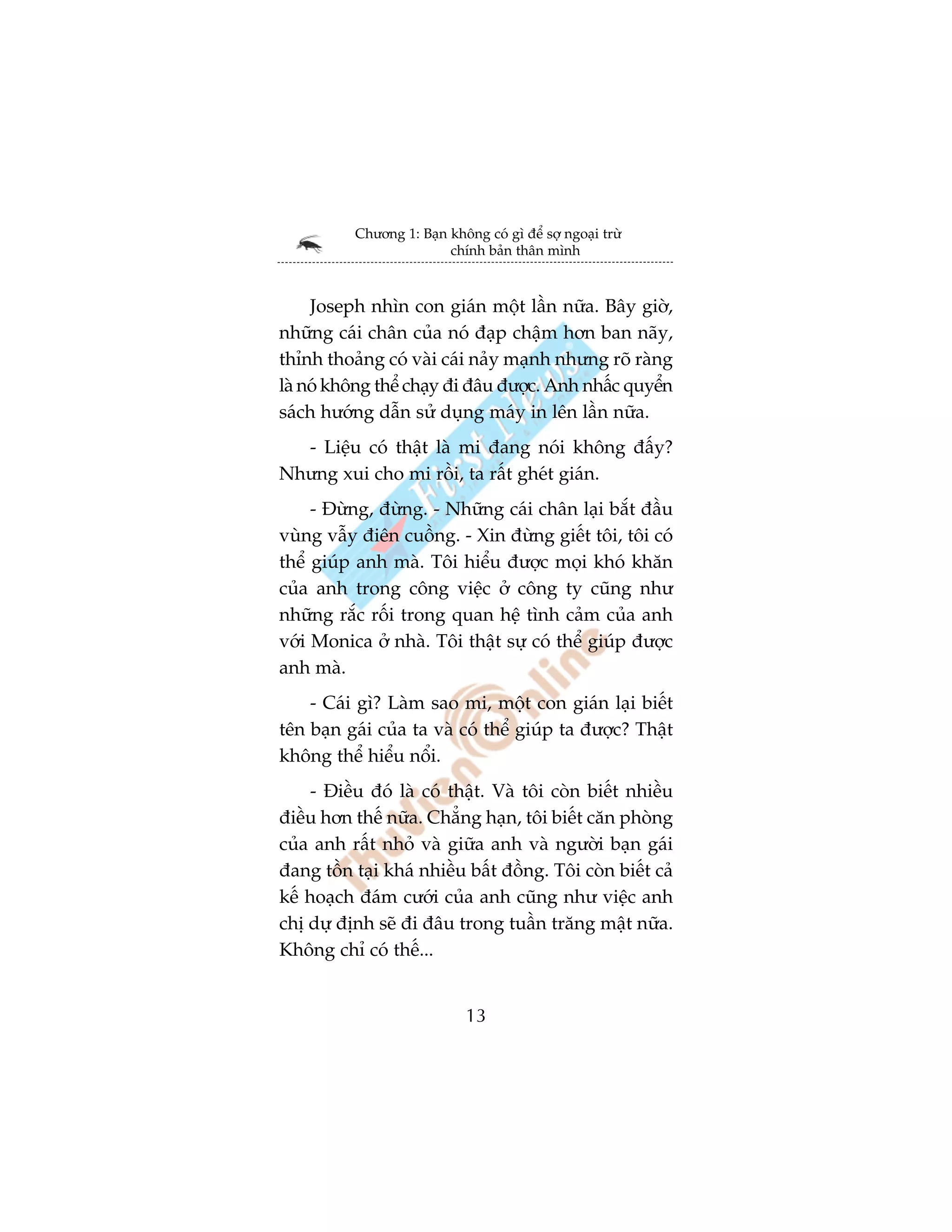 Chûúng 1: Baån khöng coá gò àïí súå ngoaåi trûâ
                         chñnh baãn thên mònh



     Joseph nhòn con giaán möåt lêìn nûäa. Bêy giúâ,
nhûäng caái chên cuãa noá àaåp chêåm hún ban naäy,
thónh thoaãng coá vaâi caái naãy maånh nhûng roä raâng
laâ noá khöng thïí chaåy ài àêu àûúåc. Anh nhêëc quyïín
saách hûúáng dêîn sûã duång maáy in lïn lêìn nûäa.
  - Liïåu coá thêåt laâ mi àang noái khöng àêëy?
Nhûng xui cho mi röìi, ta rêët gheát giaán.
     - Àûâng, àûâng. - Nhûäng caái chên laåi bùæt àêìu
vuâng vêîy àiïn cuöìng. - Xin àûâng giïët töi, töi coá
thïí giuáp anh maâ. Töi hiïíu àûúåc moåi khoá khùn
cuãa anh trong cöng viïåc úã cöng ty cuäng nhû
nhûäng rùæc röëi trong quan hïå tònh caãm cuãa anh
vúái Monica úã nhaâ. Töi thêåt sûå coá thïí giuáp àûúåc
anh maâ.
    - Caái gò? Laâm sao mi, möåt con giaán laåi biïët
tïn baån gaái cuãa ta vaâ coá thïí giuáp ta àûúåc? Thêåt
khöng thïí hiïíu nöíi.
     - Àiïìu àoá laâ coá thêåt. Vaâ töi coân biïët nhiïìu
àiïìu hún thïë nûäa. Chùèng haån, töi biïët cùn phoâng
cuãa anh rêët nhoã vaâ giûäa anh vaâ ngûúâi baån gaái
àang töìn taåi khaá nhiïìu bêët àöìng. Töi coân biïët caã
kïë hoaåch àaám cûúái cuãa anh cuäng nhû viïåc anh
chõ dûå àõnh seä ài àêu trong tuêìn trùng mêåt nûäa.
Khöng chó coá thïë...


                             13
 