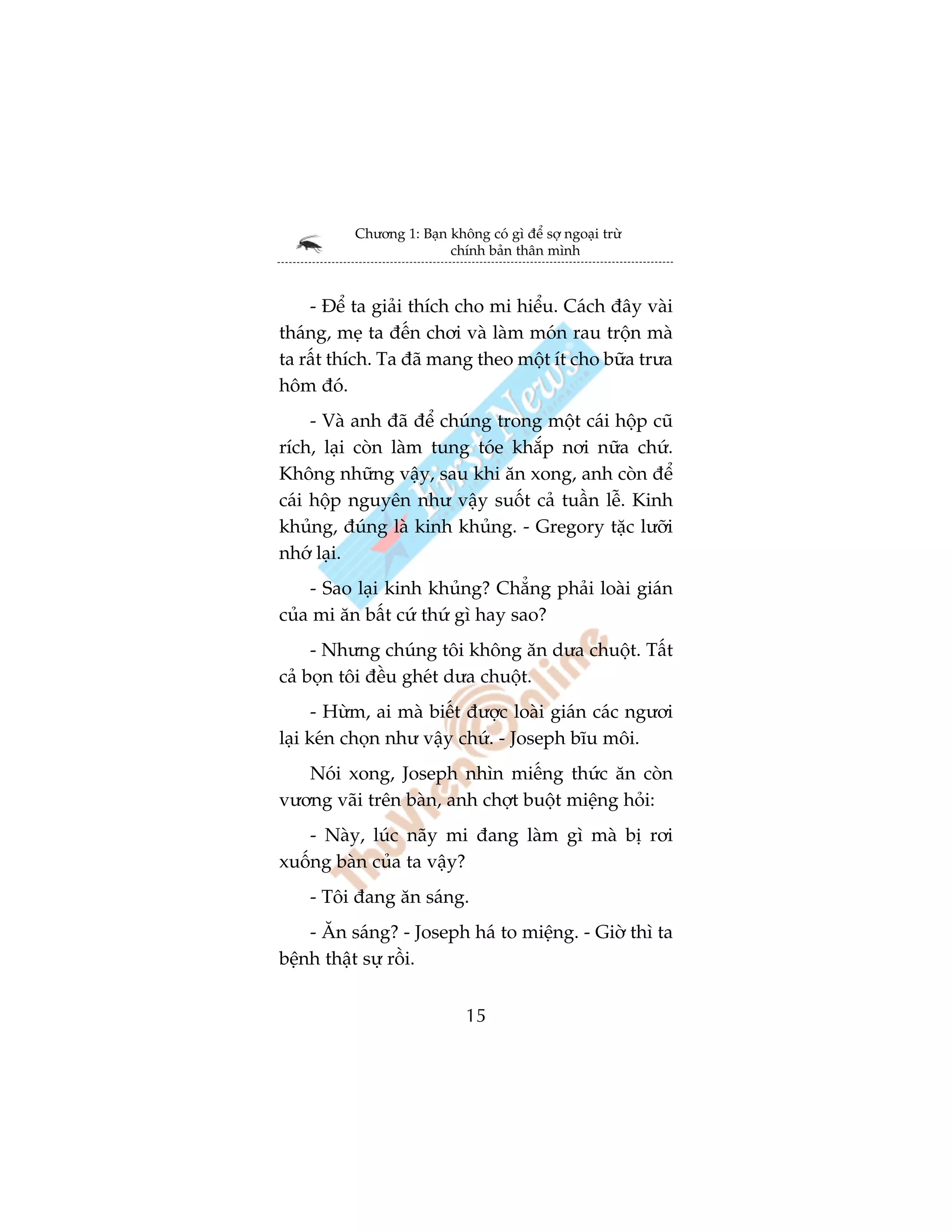 Chûúng 1: Baån khöng coá gò àïí súå ngoaåi trûâ
                         chñnh baãn thên mònh



    - Àïí ta giaãi thñch cho mi hiïíu. Caách àêy vaâi
thaáng, meå ta àïën chúi vaâ laâm moán rau tröån maâ
ta rêët thñch. Ta àaä mang theo möåt ñt cho bûäa trûa
höm àoá.
     - Vaâ anh àaä àïí chuáng trong möåt caái höåp cuä
rñch, laåi coân laâm tung toáe khùæp núi nûäa chûá.
Khöng nhûäng vêåy, sau khi ùn xong, anh coân àïí
caái höåp nguyïn nhû vêåy suöët caã tuêìn lïî. Kinh
khuãng, àuáng laâ kinh khuãng. - Gregory tùåc lûúäi
nhúá laåi.
    - Sao laåi kinh khuãng? Chùèng phaãi loaâi giaán
cuãa mi ùn bêët cûá thûá gò hay sao?
     - Nhûng chuáng töi khöng ùn dûa chuöåt. Têët
caã boån töi àïìu gheát dûa chuöåt.
      - Hûâm, ai maâ biïët àûúåc loaâi giaán caác ngûúi
laåi keán choån nhû vêåy chûá. - Joseph bôu möi.
   Noái xong, Joseph nhòn miïëng thûác ùn coân
vûúng vaäi trïn baân, anh chúåt buöåt miïång hoãi:
   - Naây, luác naäy mi àang laâm gò maâ bõ rúi
xuöëng baân cuãa ta vêåy?
    - Töi àang ùn saáng.
    - Ùn saáng? - Joseph haá to miïång. - Giúâ thò ta
bïånh thêåt sûå röìi.


                             15
 