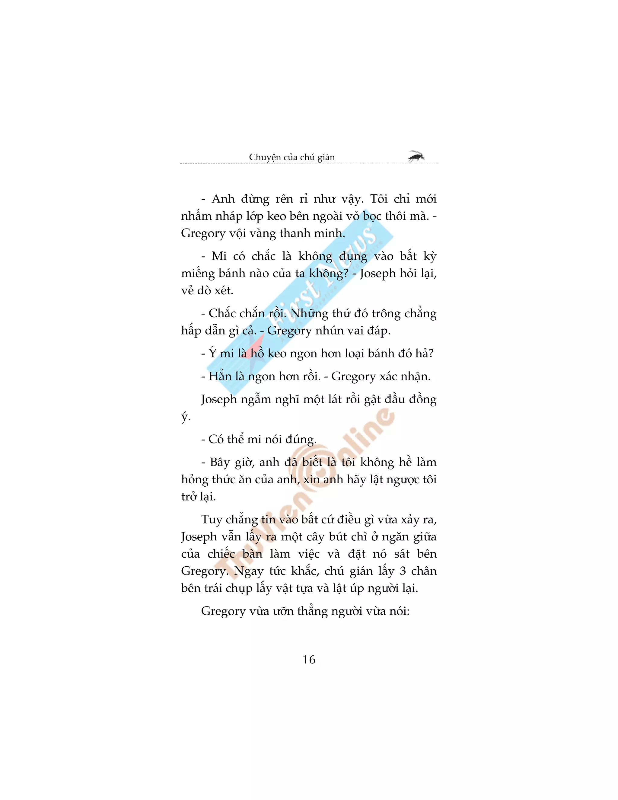 Chuyïån cuãa chuá giaán



   - Anh àûâng rïn ró nhû vêåy. Töi chó múái
nhêëm nhaáp lúáp keo bïn ngoaâi voã boåc thöi maâ. -
Gregory vöåi vaâng thanh minh.
     - Mi coá chùæc laâ khöng àuång vaâo bêët kyâ
miïëng baánh naâo cuãa ta khöng? - Joseph hoãi laåi,
veã doâ xeát.
    - Chùæc chùæn röìi. Nhûäng thûá àoá tröng chùèng
hêëp dêîn gò caã. - Gregory nhuán vai àaáp.
      - YÁ mi laâ höì keo ngon hún loaåi baánh àoá haã?
      - Hùèn laâ ngon hún röìi. - Gregory xaác nhêån.
      Joseph ngêîm nghô möåt laát röìi gêåt àêìu àöìng
yá.
      - Coá thïí mi noái àuáng.
     - Bêy giúâ, anh àaä biïët laâ töi khöng hïì laâm
hoãng thûác ùn cuãa anh, xin anh haäy lêåt ngûúåc töi
trúã laåi.
    Tuy chùèng tin vaâo bêët cûá àiïìu gò vûâa xaãy ra,
Joseph vêîn lêëy ra möåt cêy buát chò úã ngùn giûäa
cuãa chiïëc baân laâm viïåc vaâ àùåt noá saát bïn
Gregory. Ngay tûác khùæc, chuá giaán lêëy 3 chên
bïn traái chuåp lêëy vêåt tûåa vaâ lêåt uáp ngûúâi laåi.
      Gregory vûâa ûúän thùèng ngûúâi vûâa noái:



                              16
 