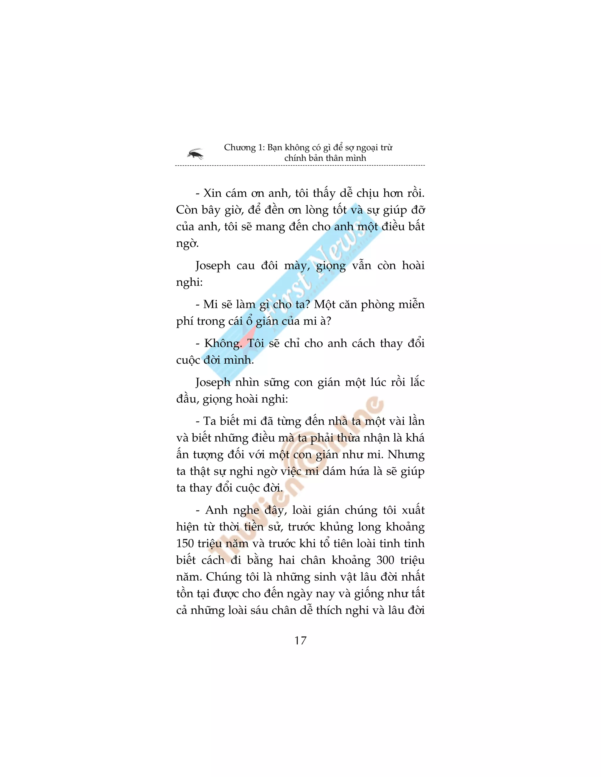 Chûúng 1: Baån khöng coá gò àïí súå ngoaåi trûâ
                         chñnh baãn thên mònh



    - Xin caám ún anh, töi thêëy dïî chõu hún röìi.
Coân bêy giúâ, àïí àïìn ún loâng töët vaâ sûå giuáp àúä
cuãa anh, töi seä mang àïën cho anh möåt àiïìu bêët
ngúâ.
   Joseph cau àöi maây, gioång vêîn coân hoaâi
nghi:
    - Mi seä laâm gò cho ta? Möåt cùn phoâng miïîn
phñ trong caái öí giaán cuãa mi aâ?
    - Khöng. Töi seä chó cho anh caách thay àöíi
cuöåc àúâi mònh.
    Joseph nhòn sûäng con giaán möåt luác röìi lùæc
àêìu, gioång hoaâi nghi:
     - Ta biïët mi àaä tûâng àïën nhaâ ta möåt vaâi lêìn
vaâ biïët nhûäng àiïìu maâ ta phaãi thûâa nhêån laâ khaá
êën tûúång àöëi vúái möåt con giaán nhû mi. Nhûng
ta thêåt sûå nghi ngúâ viïåc mi daám hûáa laâ seä giuáp
ta thay àöíi cuöåc àúâi.
     - Anh nghe àêy, loaâi giaán chuáng töi xuêët
hiïån tûâ thúâi tiïìn sûã, trûúác khuãng long khoaãng
150 triïåu nùm vaâ trûúác khi töí tiïn loaâi tinh tinh
biïët caách ài bùçng hai chên khoaãng 300 triïåu
nùm. Chuáng töi laâ nhûäng sinh vêåt lêu àúâi nhêët
töìn taåi àûúåc cho àïën ngaây nay vaâ giöëng nhû têët
caã nhûäng loaâi saáu chên dïî thñch nghi vaâ lêu àúâi

                             17
 