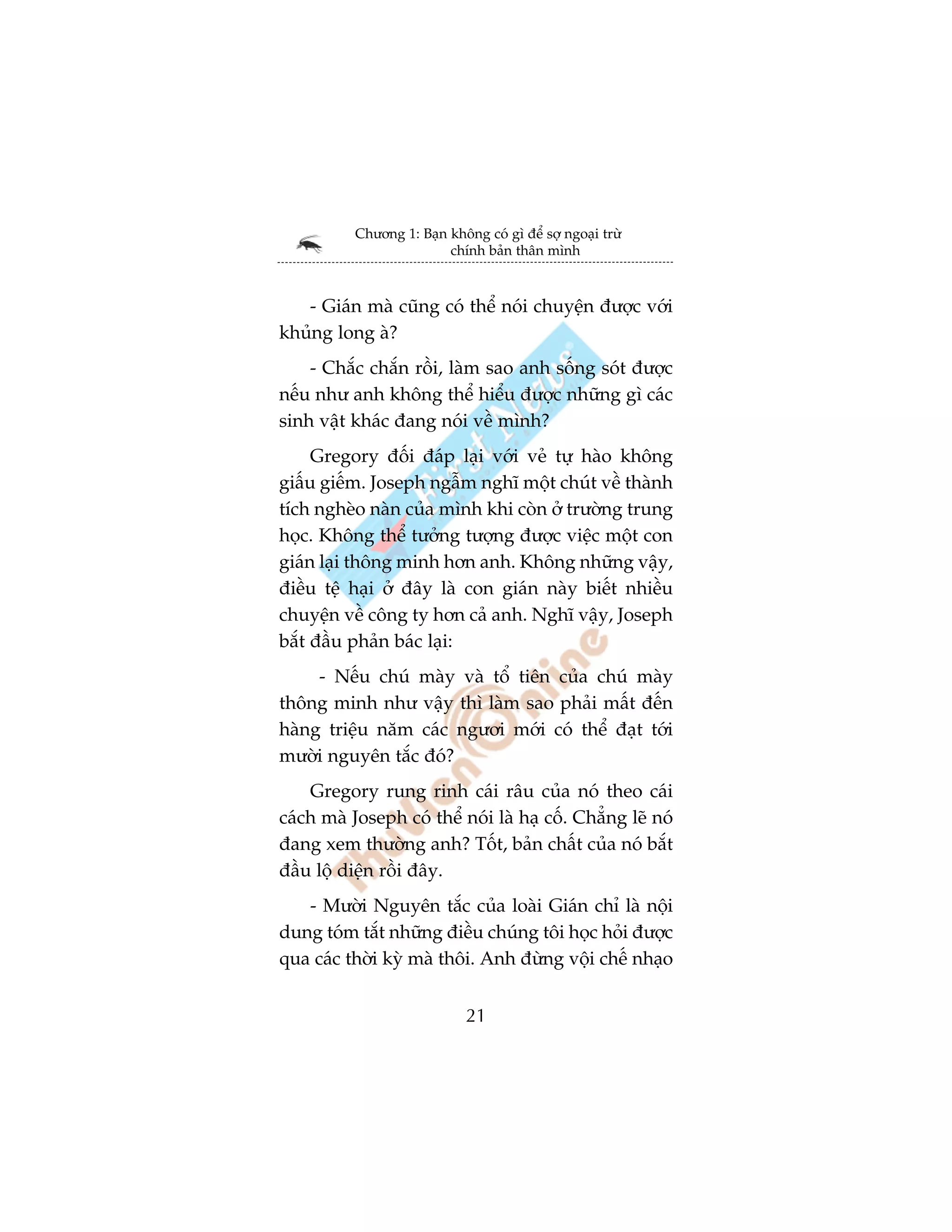 Chûúng 1: Baån khöng coá gò àïí súå ngoaåi trûâ
                          chñnh baãn thên mònh



   - Giaán maâ cuäng coá thïí noái chuyïån àûúåc vúái
khuãng long aâ?
    - Chùæc chùæn röìi, laâm sao anh söëng soát àûúåc
nïëu nhû anh khöng thïí hiïíu àûúåc nhûäng gò caác
sinh vêåt khaác àang noái vïì mònh?
     Gregory àöëi àaáp laåi vúái veã tûå haâo khöng
giêëu giïëm. Joseph ngêîm nghô möåt chuát vïì thaânh
tñch ngheâo naân cuãa mònh khi coân úã trûúâng trung
hoåc. Khöng thïí tûúãng tûúång àûúåc viïåc möåt con
giaán laåi thöng minh hún anh. Khöng nhûäng vêåy,
àiïìu tïå haåi úã àêy laâ con giaán naây biïët nhiïìu
chuyïån vïì cöng ty hún caã anh. Nghô vêåy, Joseph
bùæt àêìu phaãn baác laåi:
     - Nïëu chuá maây vaâ töí tiïn cuãa chuá maây
thöng minh nhû vêåy thò laâm sao phaãi mêët àïën
haâng triïåu nùm caác ngûúi múái coá thïí àaåt túái
mûúâi nguyïn tùæc àoá?
    Gregory rung rinh caái rêu cuãa noá theo caái
caách maâ Joseph coá thïí noái laâ haå cöë. Chùèng leä noá
àang xem thûúâng anh? Töët, baãn chêët cuãa noá bùæt
àêìu löå diïån röìi àêy.
   - Mûúâi Nguyïn tùæc cuãa loaâi Giaán chó laâ nöåi
dung toám tùæt nhûäng àiïìu chuáng töi hoåc hoãi àûúåc
qua caác thúâi kyâ maâ thöi. Anh àûâng vöåi chïë nhaåo


                              21
 