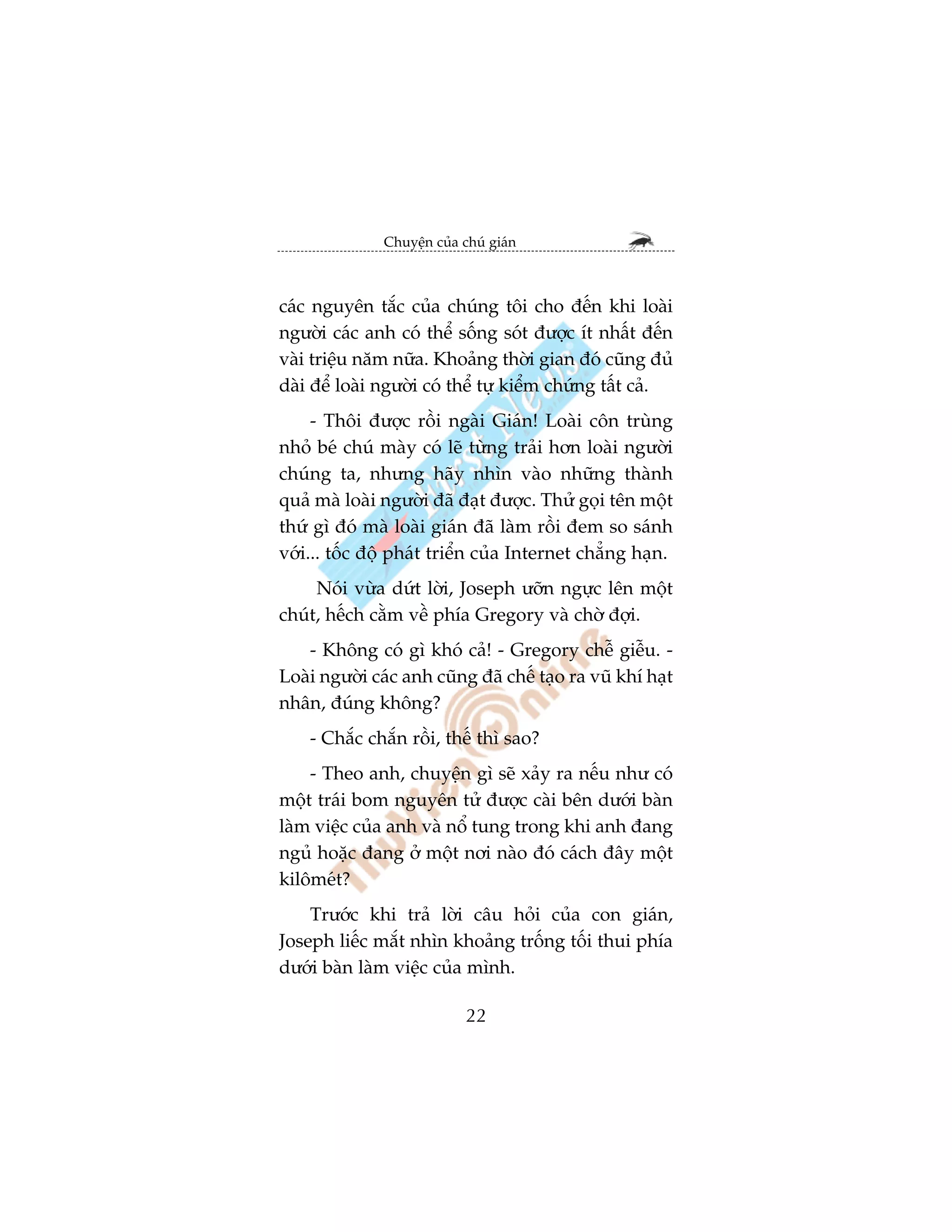 Chuyïån cuãa chuá giaán



caác nguyïn tùæc cuãa chuáng töi cho àïën khi loaâi
ngûúâi caác anh coá thïí söëng soát àûúåc ñt nhêët àïën
vaâi triïåu nùm nûäa. Khoaãng thúâi gian àoá cuäng àuã
daâi àïí loaâi ngûúâi coá thïí tûå kiïím chûáng têët caã.
     - Thöi àûúåc röìi ngaâi Giaán! Loaâi cön truâng
nhoã beá chuá maây coá leä tûâng traãi hún loaâi ngûúâi
chuáng ta, nhûng haäy nhòn vaâo nhûäng thaânh
quaã maâ loaâi ngûúâi àaä àaåt àûúåc. Thûã goåi tïn möåt
thûá gò àoá maâ loaâi giaán àaä laâm röìi àem so saánh
vúái... töëc àöå phaát triïín cuãa Internet chùèng haån.
     Noái vûâa dûát lúâi, Joseph ûúän ngûåc lïn möåt
chuát, hïëch cùçm vïì phña Gregory vaâ chúâ àúåi.
   - Khöng coá gò khoá caã! - Gregory chïî giïîu. -
Loaâi ngûúâi caác anh cuäng àaä chïë taåo ra vuä khñ haåt
nhên, àuáng khöng?
    - Chùæc chùæn röìi, thïë thò sao?
    - Theo anh, chuyïån gò seä xaãy ra nïëu nhû coá
möåt traái bom nguyïn tûã àûúåc caâi bïn dûúái baân
laâm viïåc cuãa anh vaâ nöí tung trong khi anh àang
nguã hoùåc àang úã möåt núi naâo àoá caách àêy möåt
kilömeát?
    Trûúác khi traã lúâi cêu hoãi cuãa con giaán,
Joseph liïëc mùæt nhòn khoaãng tröëng töëi thui phña
dûúái baân laâm viïåc cuãa mònh.

                             22
 