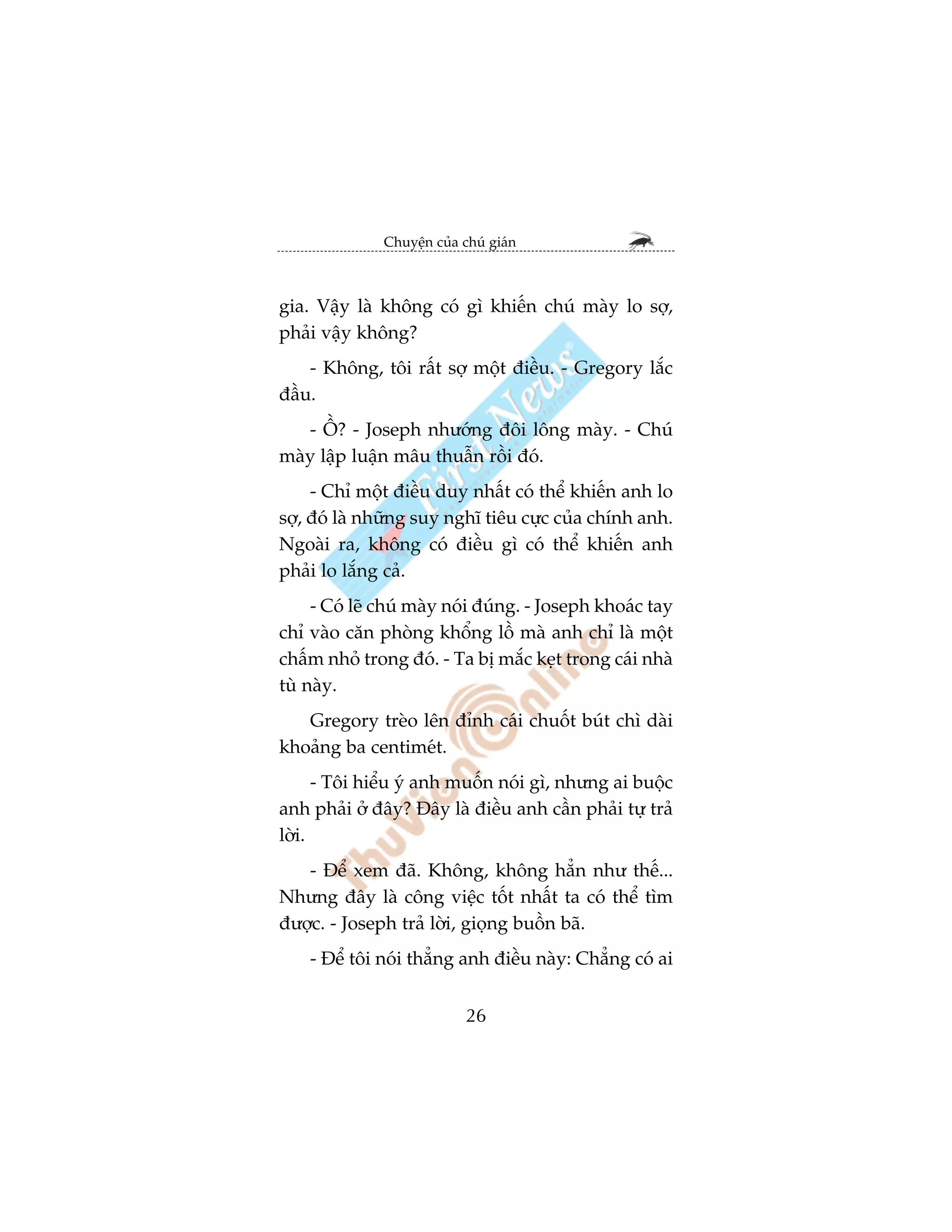Chuyïån cuãa chuá giaán



gia. Vêåy laâ khöng coá gò khiïën chuá maây lo súå,
phaãi vêåy khöng?
    - Khöng, töi rêët súå möåt àiïìu. - Gregory lùæc
àêìu.
   - ÖÌ? - Joseph nhûúáng àöi löng maây. - Chuá
maây lêåp luêån mêu thuêîn röìi àoá.
     - Chó möåt àiïìu duy nhêët coá thïí khiïën anh lo
súå, àoá laâ nhûäng suy nghô tiïu cûåc cuãa chñnh anh.
Ngoaâi ra, khöng coá àiïìu gò coá thïí khiïën anh
phaãi lo lùæng caã.
     - Coá leä chuá maây noái àuáng. - Joseph khoaác tay
chó vaâo cùn phoâng khöíng löì maâ anh chó laâ möåt
chêëm nhoã trong àoá. - Ta bõ mùæc keåt trong caái nhaâ
tuâ naây.
   Gregory treâo lïn àónh caái chuöët buát chò daâi
khoaãng ba centimeát.
      - Töi hiïíu yá anh muöën noái gò, nhûng ai buöåc
anh phaãi úã àêy? Àêy laâ àiïìu anh cêìn phaãi tûå traã
lúâi.
   - Àïí xem àaä. Khöng, khöng hùèn nhû thïë...
Nhûng àêy laâ cöng viïåc töët nhêët ta coá thïí tòm
àûúåc. - Joseph traã lúâi, gioång buöìn baä.
    - Àïí töi noái thùèng anh àiïìu naây: Chùèng coá ai


                            26
 