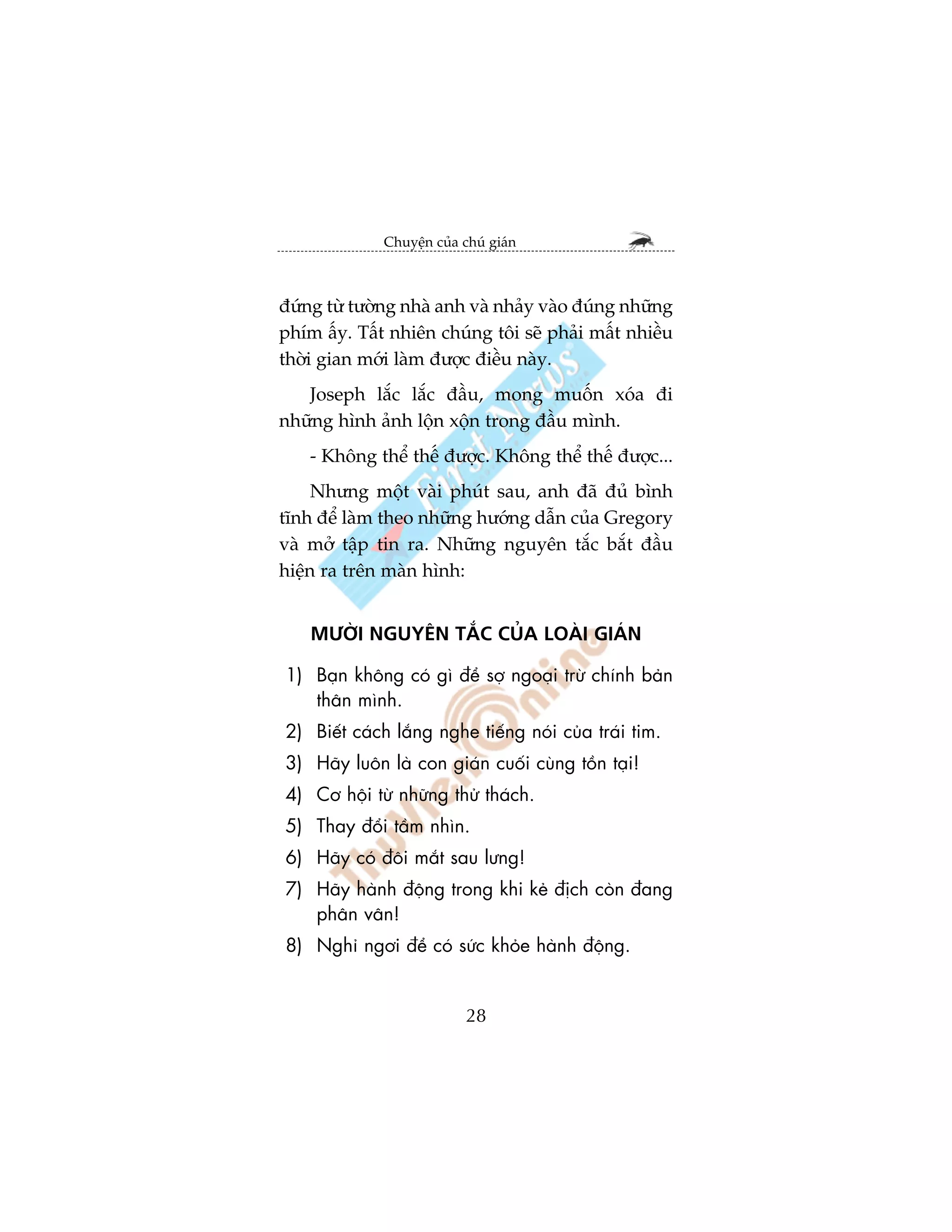 Chuyïån cuãa chuá giaán



àûáng tûâ tûúâng nhaâ anh vaâ nhaãy vaâo àuáng nhûäng
phñm êëy. Têët nhiïn chuáng töi seä phaãi mêët nhiïìu
thúâi gian múái laâm àûúåc àiïìu naây.
   Joseph lùæc lùæc àêìu, mong muöën xoáa ài
nhûäng hònh aãnh löån xöån trong àêìu mònh.
    - Khöng thïí thïë àûúåc. Khöng thïí thïë àûúåc...
     Nhûng möåt vaâi phuát sau, anh àaä àuã bònh
tônh àïí laâm theo nhûäng hûúáng dêîn cuãa Gregory
vaâ múã têåp tin ra. Nhûäng nguyïn tùæc bùæt àêìu
hiïån ra trïn maân hònh:


    MÛÚÂI NGUYÏN TÙÆC CUÃA LOAÂI GIAÁN

1) Baån khöng coá gò àïí súå ngoaåi trûâ chñnh baãn
   thên mònh.
2) Biïët caách lùæng nghe tiïëng noái cuãa traái tim.
3) Haäy luön laâ con giaán cuöëi cuâng töìn taåi!
4) Cú höåi tûâ nhûäng thûã thaách.
5) Thay àöíi têìm nhòn.
6) Haäy coá àöi mùæt sau lûng!
7) Haäy haânh àöång trong khi keã àõch coân àang
   phên vên!
8) Nghó ngúi àïí coá sûác khoãe haânh àöång.


                            28
 