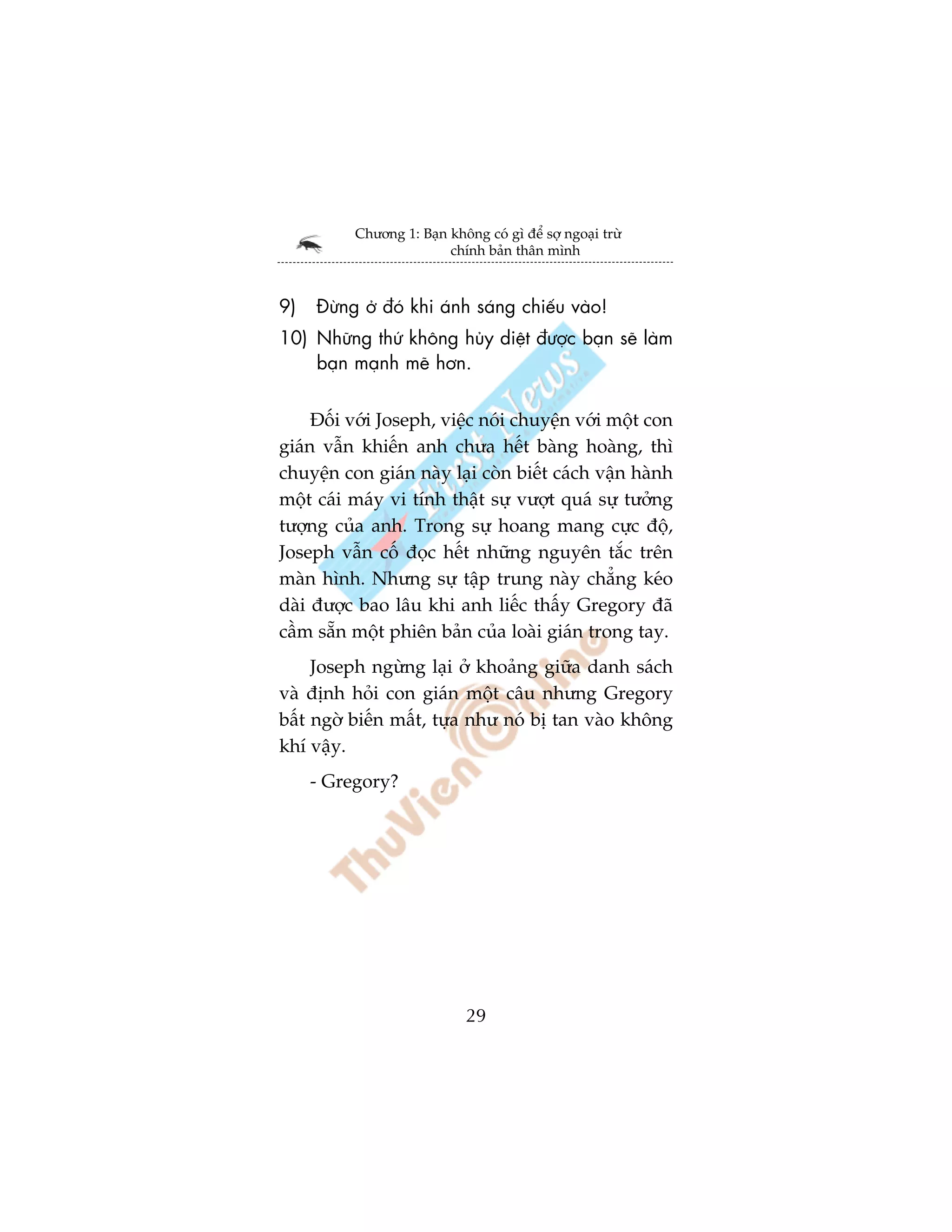 Chûúng 1: Baån khöng coá gò àïí súå ngoaåi trûâ
                         chñnh baãn thên mònh



9)   Àûâng úã àoá khi aánh saáng chiïëu vaâo!
10) Nhûäng thûá khöng huãy diïåt àûúåc baån seä laâm
    baån maånh meä hún.


     Àöëi vúái Joseph, viïåc noái chuyïån vúái möåt con
giaán vêîn khiïën anh chûa hïët baâng hoaâng, thò
chuyïån con giaán naây laåi coân biïët caách vêån haânh
möåt caái maáy vi tñnh thêåt sûå vûúåt quaá sûå tûúãng
tûúång cuãa anh. Trong sûå hoang mang cûåc àöå,
Joseph vêîn cöë àoåc hïët nhûäng nguyïn tùæc trïn
maân hònh. Nhûng sûå têåp trung naây chùèng keáo
daâi àûúåc bao lêu khi anh liïëc thêëy Gregory àaä
cêìm sùén möåt phiïn baãn cuãa loaâi giaán trong tay.
     Joseph ngûâng laåi úã khoaãng giûäa danh saách
vaâ àõnh hoãi con giaán möåt cêu nhûng Gregory
bêët ngúâ biïën mêët, tûåa nhû noá bõ tan vaâo khöng
khñ vêåy.
     - Gregory?




                             29
 