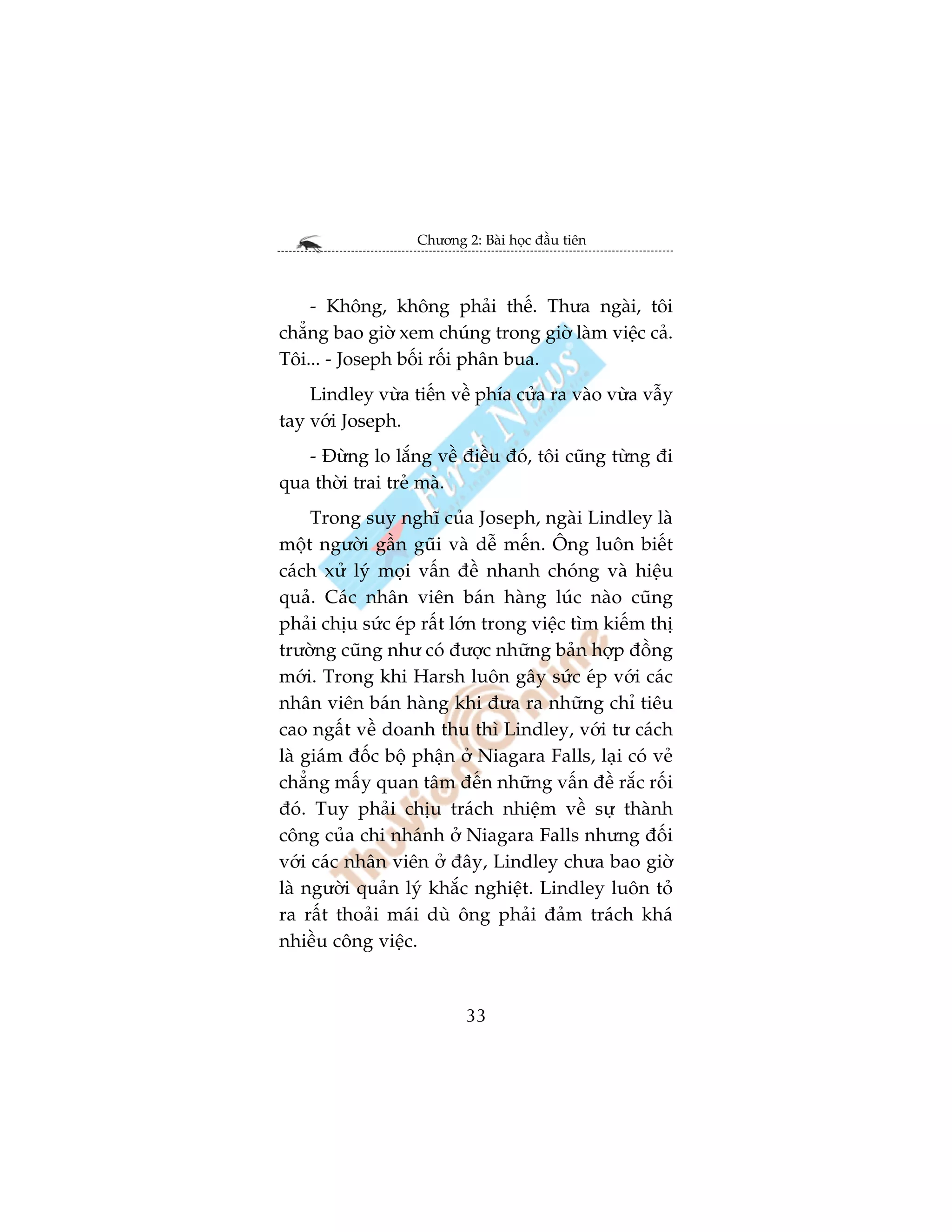 Chûúng 2: Baâi hoåc àêìu tiïn



    - Khöng, khöng phaãi thïë. Thûa ngaâi, töi
chùèng bao giúâ xem chuáng trong giúâ laâm viïåc caã.
Töi... - Joseph böëi röëi phên bua.
    Lindley vûâa tiïën vïì phña cûãa ra vaâo vûâa vêîy
tay vúái Joseph.
   - Àûâng lo lùæng vïì àiïìu àoá, töi cuäng tûâng ài
qua thúâi trai treã maâ.
     Trong suy nghô cuãa Joseph, ngaâi Lindley laâ
möåt ngûúâi gêìn guäi vaâ dïî mïën. Öng luön biïët
caách xûã lyá moåi vêën àïì nhanh choáng vaâ hiïåu
quaã. Caác nhên viïn baán haâng luác naâo cuäng
phaãi chõu sûác eáp rêët lúán trong viïåc tòm kiïëm thõ
trûúâng cuäng nhû coá àûúåc nhûäng baãn húåp àöìng
múái. Trong khi Harsh luön gêy sûác eáp vúái caác
nhên viïn baán haâng khi àûa ra nhûäng chó tiïu
cao ngêët vïì doanh thu thò Lindley, vúái tû caách
laâ giaám àöëc böå phêån úã Niagara Falls, laåi coá veã
chùèng mêëy quan têm àïën nhûäng vêën àïì rùæc röëi
àoá. Tuy phaãi chõu traách nhiïåm vïì sûå thaânh
cöng cuãa chi nhaánh úã Niagara Falls nhûng àöëi
vúái caác nhên viïn úã àêy, Lindley chûa bao giúâ
laâ ngûúâi quaãn lyá khùæc nghiïåt. Lindley luön toã
ra rêët thoaãi maái duâ öng phaãi àaãm traách khaá
nhiïìu cöng viïåc.



                           33
 