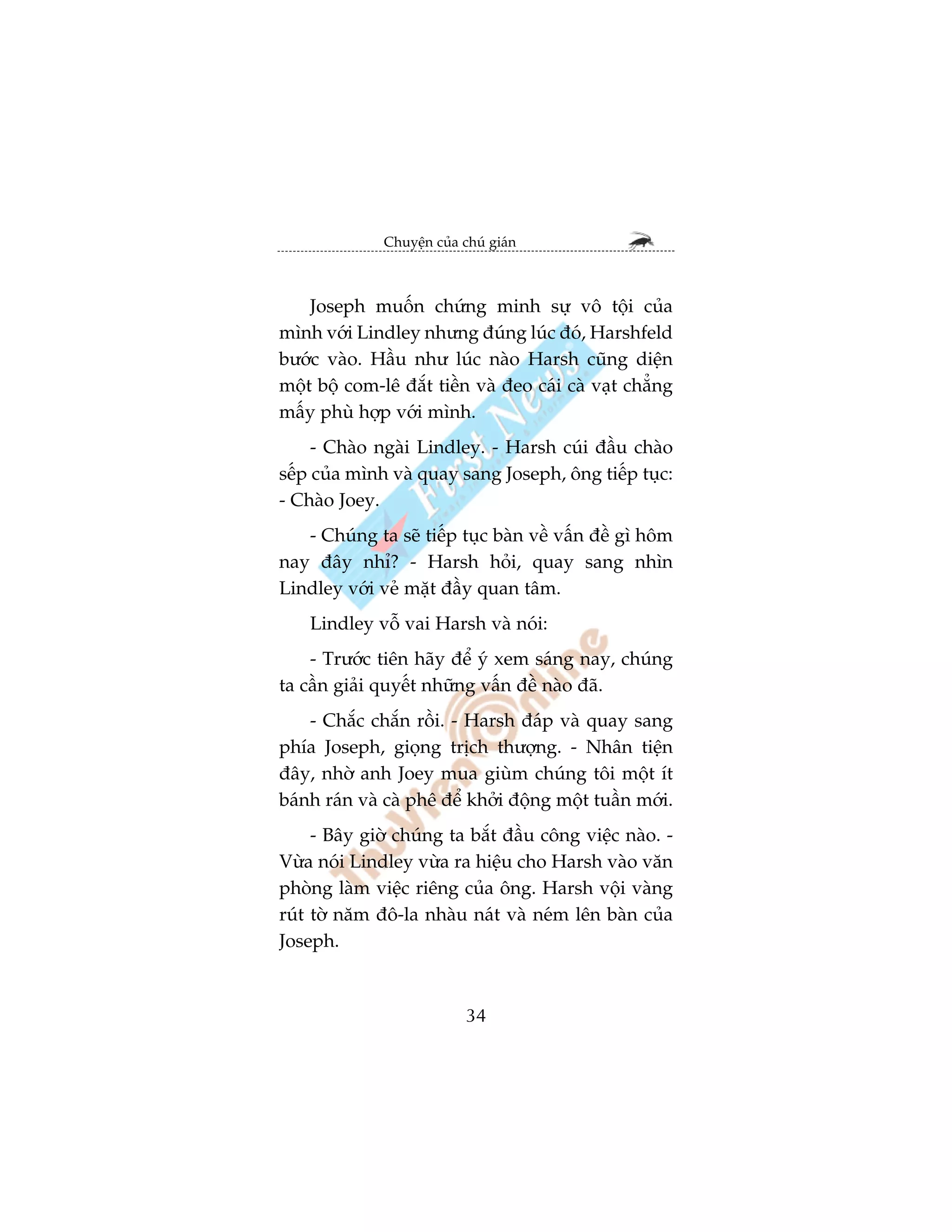 Chuyïån cuãa chuá giaán



    Joseph muöën chûáng minh sûå vö töåi cuãa
mònh vúái Lindley nhûng àuáng luác àoá, Harshfeld
bûúác vaâo. Hêìu nhû luác naâo Harsh cuäng diïån
möåt böå com-lï àùæt tiïìn vaâ àeo caái caâ vaåt chùèng
mêëy phuâ húåp vúái mònh.
     - Chaâo ngaâi Lindley. - Harsh cuái àêìu chaâo
sïëp cuãa mònh vaâ quay sang Joseph, öng tiïëp tuåc:
- Chaâo Joey.
   - Chuáng ta seä tiïëp tuåc baân vïì vêën àïì gò höm
nay àêy nhó? - Harsh hoãi, quay sang nhòn
Lindley vúái veã mùåt àêìy quan têm.
    Lindley vöî vai Harsh vaâ noái:
    - Trûúác tiïn haäy àïí yá xem saáng nay, chuáng
ta cêìn giaãi quyïët nhûäng vêën àïì naâo àaä.
    - Chùæc chùæn röìi. - Harsh àaáp vaâ quay sang
phña Joseph, gioång trõch thûúång. - Nhên tiïån
àêy, nhúâ anh Joey mua giuâm chuáng töi möåt ñt
baánh raán vaâ caâ phï àïí khúãi àöång möåt tuêìn múái.
     - Bêy giúâ chuáng ta bùæt àêìu cöng viïåc naâo. -
Vûâa noái Lindley vûâa ra hiïåu cho Harsh vaâo vùn
phoâng laâm viïåc riïng cuãa öng. Harsh vöåi vaâng
ruát túâ nùm àö-la nhaâu naát vaâ neám lïn baân cuãa
Joseph.



                            34
 