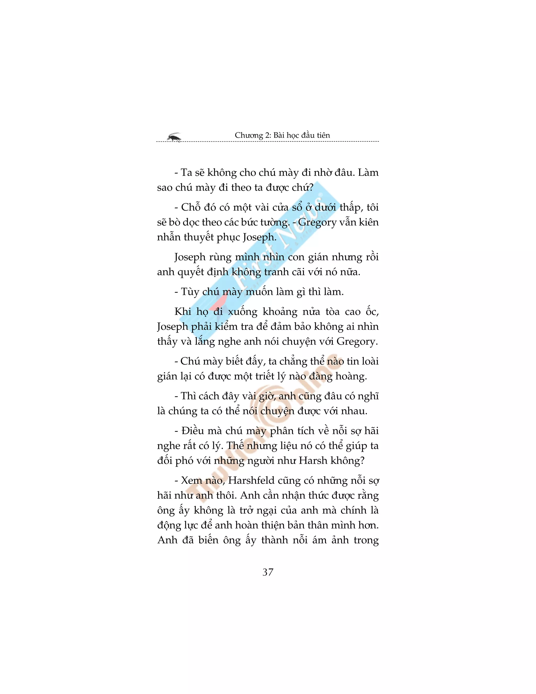 Chûúng 2: Baâi hoåc àêìu tiïn



    - Ta seä khöng cho chuá maây ài nhúâ àêu. Laâm
sao chuá maây ài theo ta àûúåc chûá?
     - Chöî àoá coá möåt vaâi cûãa söí úã dûúái thêëp, töi
seä boâ doåc theo caác bûác tûúâng. - Gregory vêîn kiïn
nhêîn thuyïët phuåc Joseph.
   Joseph ruâng mònh nhòn con giaán nhûng röìi
anh quyïët àõnh khöng tranh caäi vúái noá nûäa.
    - Tuây chuá maây muöën laâm gò thò laâm.
    Khi hoå ài xuöëng khoaãng nûãa toâa cao öëc,
Joseph phaãi kiïím tra àïí àaãm baão khöng ai nhòn
thêëy vaâ lùæng nghe anh noái chuyïån vúái Gregory.
     - Chuá maây biïët àêëy, ta chùèng thïí naâo tin loaâi
giaán laåi coá àûúåc möåt triïët lyá naâo àaâng hoaâng.
     - Thò caách àêy vaâi giúâ, anh cuäng àêu coá nghô
laâ chuáng ta coá thïí noái chuyïån àûúåc vúái nhau.
     - Àiïìu maâ chuá maây phên tñch vïì nöîi súå haäi
nghe rêët coá lyá. Thïë nhûng liïåu noá coá thïí giuáp ta
àöëi phoá vúái nhûäng ngûúâi nhû Harsh khöng?
     - Xem naâo, Harshfeld cuäng coá nhûäng nöîi súå
haäi nhû anh thöi. Anh cêìn nhêån thûác àûúåc rùçng
öng êëy khöng laâ trúã ngaåi cuãa anh maâ chñnh laâ
àöång lûåc àïí anh hoaân thiïån baãn thên mònh hún.
Anh àaä biïën öng êëy thaânh nöîi aám aãnh trong


                            37
 