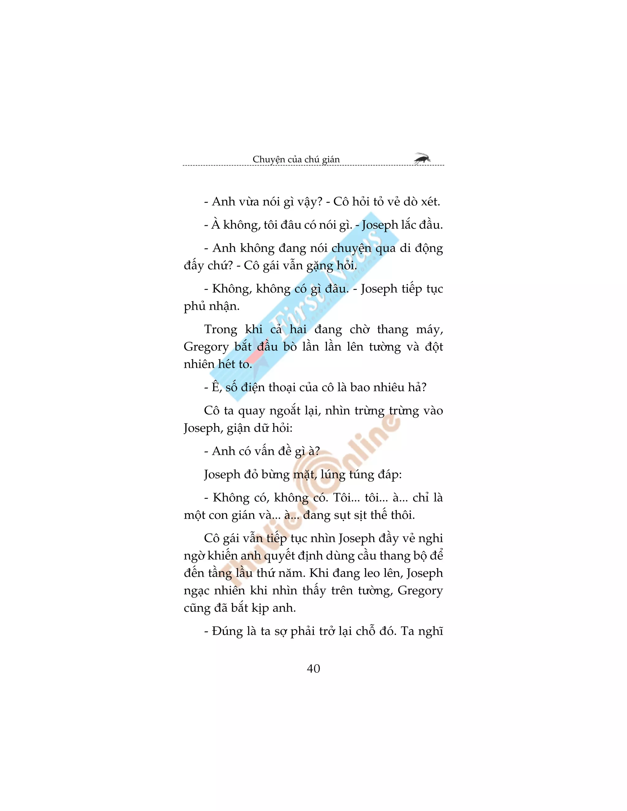Chuyïån cuãa chuá giaán



    - Anh vûâa noái gò vêåy? - Cö hoãi toã veã doâ xeát.
    - AÂ khöng, töi àêu coá noái gò. - Joseph lùæc àêìu.
    - Anh khöng àang noái chuyïån qua di àöång
àêëy chûá? - Cö gaái vêîn gùång hoãi.
   - Khöng, khöng coá gò àêu. - Joseph tiïëp tuåc
phuã nhêån.
   Trong khi caã hai àang chúâ thang maáy,
Gregory bùæt àêìu boâ lêìn lêìn lïn tûúâng vaâ àöåt
nhiïn heát to.
    - Ï, söë àiïån thoaåi cuãa cö laâ bao nhiïu haã?
    Cö ta quay ngoùæt laåi, nhòn trûâng trûâng vaâo
Joseph, giêån dûä hoãi:
    - Anh coá vêën àïì gò aâ?
    Joseph àoã bûâng mùåt, luáng tuáng àaáp:
    - Khöng coá, khöng coá. Töi... töi... aâ... chó laâ
möåt con giaán vaâ... aâ... àang suåt sõt thïë thöi.
    Cö gaái vêîn tiïëp tuåc nhòn Joseph àêìy veã nghi
ngúâ khiïën anh quyïët àõnh duâng cêìu thang böå àïí
àïën têìng lêìu thûá nùm. Khi àang leo lïn, Joseph
ngaåc nhiïn khi nhòn thêëy trïn tûúâng, Gregory
cuäng àaä bùæt kõp anh.
    - Àuáng laâ ta súå phaãi trúã laåi chöî àoá. Ta nghô


                            40
 