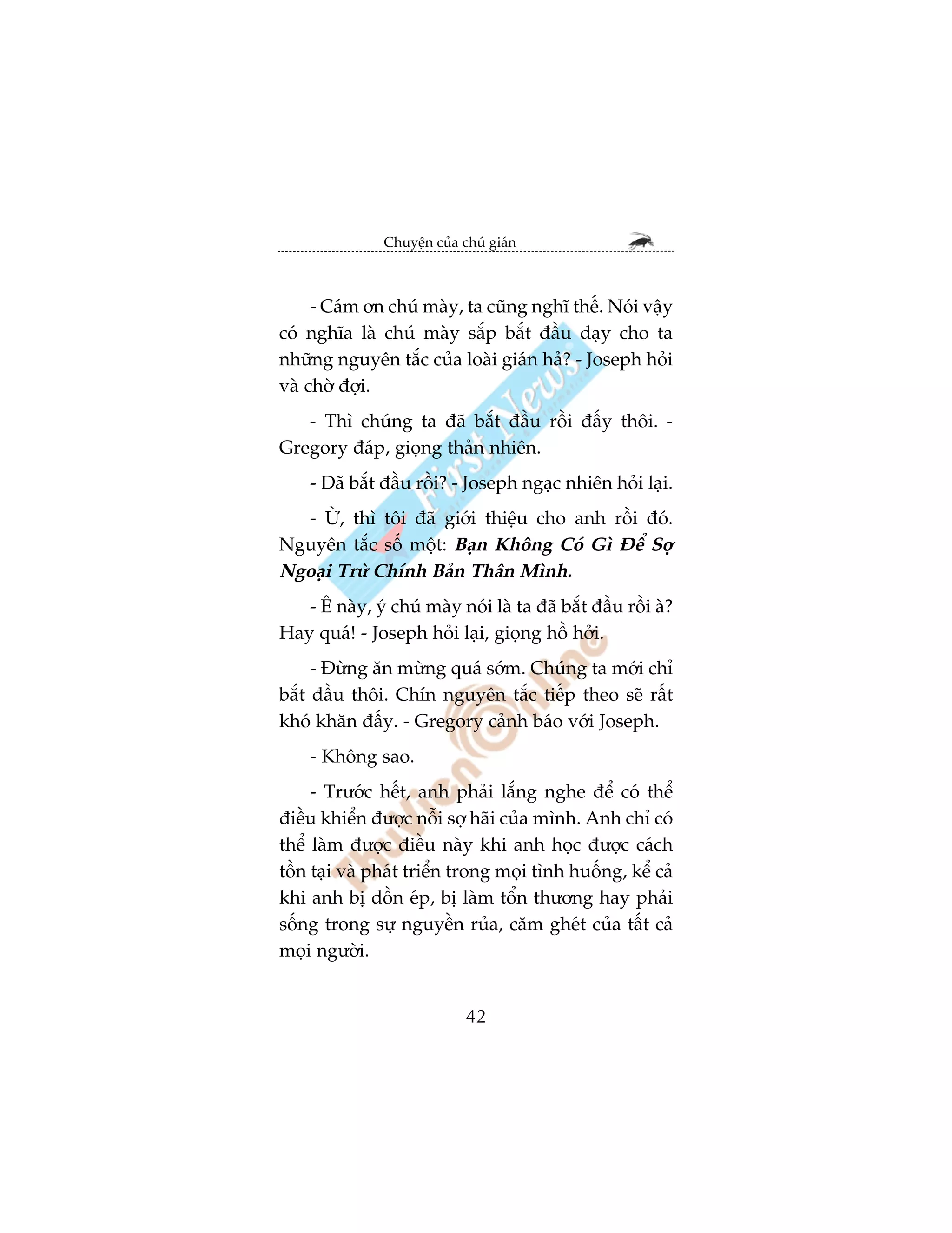 Chuyïån cuãa chuá giaán



     - Caám ún chuá maây, ta cuäng nghô thïë. Noái vêåy
coá nghôa laâ chuá maây sùæp bùæt àêìu daåy cho ta
nhûäng nguyïn tùæc cuãa loaâi giaán haã? - Joseph hoãi
vaâ chúâ àúåi.
   - Thò chuáng ta àaä bùæt àêìu röìi àêëy thöi. -
Gregory àaáp, gioång thaãn nhiïn.
    - Àaä bùæt àêìu röìi? - Joseph ngaåc nhiïn hoãi laåi.
  - ÛÂ, thò töi àaä giúái thiïåu cho anh röìi àoá.
Nguyïn tùæc söë möåt: Baån Khöng Coá Gò Àïí Súå
Ngoaåi Trûâ Chñnh Baãn Thên Mònh.
   - Ï naây, yá chuá maây noái laâ ta àaä bùæt àêìu röìi aâ?
Hay quaá! - Joseph hoãi laåi, gioång höì húãi.
     - Àûâng ùn mûâng quaá súám. Chuáng ta múái chó
bùæt àêìu thöi. Chñn nguyïn tùæc tiïëp theo seä rêët
khoá khùn àêëy. - Gregory caãnh baáo vúái Joseph.
    - Khöng sao.
     - Trûúác hïët, anh phaãi lùæng nghe àïí coá thïí
àiïìu khiïín àûúåc nöîi súå haäi cuãa mònh. Anh chó coá
thïí laâm àûúåc àiïìu naây khi anh hoåc àûúåc caách
töìn taåi vaâ phaát triïín trong moåi tònh huöëng, kïí caã
khi anh bõ döìn eáp, bõ laâm töín thûúng hay phaãi
söëng trong sûå nguyïìn ruãa, cùm gheát cuãa têët caã
moåi ngûúâi.


                             42
 