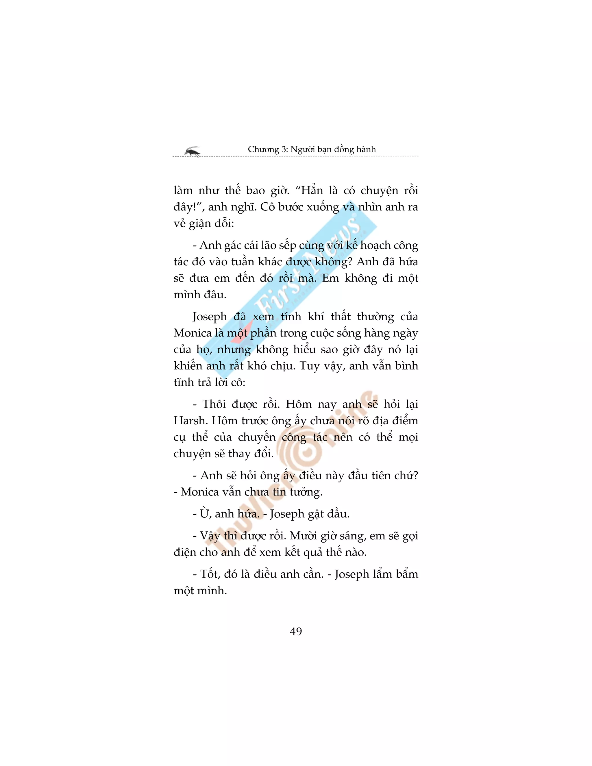 Chûúng 3: Ngûúâi baån àöìng haânh



laâm nhû thïë bao giúâ. “Hùèn laâ coá chuyïån röìi
àêy!”, anh nghô. Cö bûúác xuöëng vaâ nhòn anh ra
veã giêån döîi:
     - Anh gaác caái laäo sïëp cuâng vúái kïë hoaåch cöng
taác àoá vaâo tuêìn khaác àûúåc khöng? Anh àaä hûáa
seä àûa em àïën àoá röìi maâ. Em khöng ài möåt
mònh àêu.
    Joseph àaä xem tñnh khñ thêët thûúâng cuãa
Monica laâ möåt phêìn trong cuöåc söëng haâng ngaây
cuãa hoå, nhûng khöng hiïíu sao giúâ àêy noá laåi
khiïën anh rêët khoá chõu. Tuy vêåy, anh vêîn bònh
tônh traã lúâi cö:
    - Thöi àûúåc röìi. Höm nay anh seä hoãi laåi
Harsh. Höm trûúác öng êëy chûa noái roä àõa àiïím
cuå thïí cuãa chuyïën cöng taác nïn coá thïí moåi
chuyïån seä thay àöíi.
   - Anh seä hoãi öng êëy àiïìu naây àêìu tiïn chûá?
- Monica vêîn chûa tin tûúãng.
    - ÛÂ, anh hûáa. - Joseph gêåt àêìu.
    - Vêåy thò àûúåc röìi. Mûúâi giúâ saáng, em seä goåi
àiïån cho anh àïí xem kïët quaã thïë naâo.
    - Töët, àoá laâ àiïìu anh cêìn. - Joseph lêím bêím
möåt mònh.


                           49
 