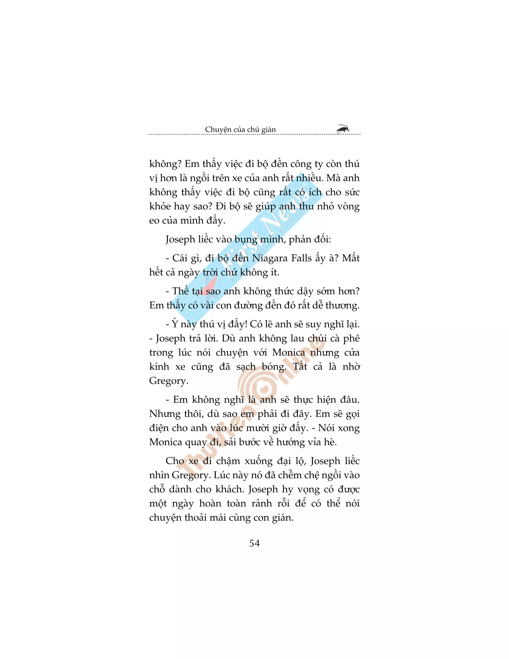Chuyïån cuãa chuá giaán



khöng? Em thêëy viïåc ài böå àïën cöng ty coân thuá
võ hún laâ ngöìi trïn xe cuãa anh rêët nhiïìu. Maâ anh
khöng thêëy viïåc ài böå cuäng rêët coá ñch cho sûác
khoãe hay sao? Ài böå seä giuáp anh thu nhoã voâng
eo cuãa mònh àêëy.
    Joseph liïëc vaâo buång mònh, phaãn àöëi:
     - Caái gò, ài böå àïën Niagara Falls êëy aâ? Mêët
hïët caã ngaây trúâi chûá khöng ñt.
   - Thïë taåi sao anh khöng thûác dêåy súám hún?
Em thêëy coá vaâi con àûúâng àïën àoá rêët dïî thûúng.
    - YÁ naây thuá võ àêëy! Coá leä anh seä suy nghô laåi.
- Joseph traã lúâi. Duâ anh khöng lau chuâi caâ phï
trong luác noái chuyïån vúái Monica nhûng cûãa
kñnh xe cuäng àaä saåch boáng. Têët caã laâ nhúâ
Gregory.
    - Em khöng nghô laâ anh seä thûåc hiïån àêu.
Nhûng thöi, duâ sao em phaãi ài àêy. Em seä goåi
àiïån cho anh vaâo luác mûúâi giúâ àêëy. - Noái xong
Monica quay ài, saãi bûúác vïì hûúáng vóa heâ.
    Cho xe ài chêåm xuöëng àaåi löå, Joseph liïëc
nhòn Gregory. Luác naây noá àaä chïîm chïå ngöìi vaâo
chöî daânh cho khaách. Joseph hy voång coá àûúåc
möåt ngaây hoaân toaân raãnh röîi àïí coá thïí noái
chuyïån thoaãi maái cuâng con giaán.

                             54
 