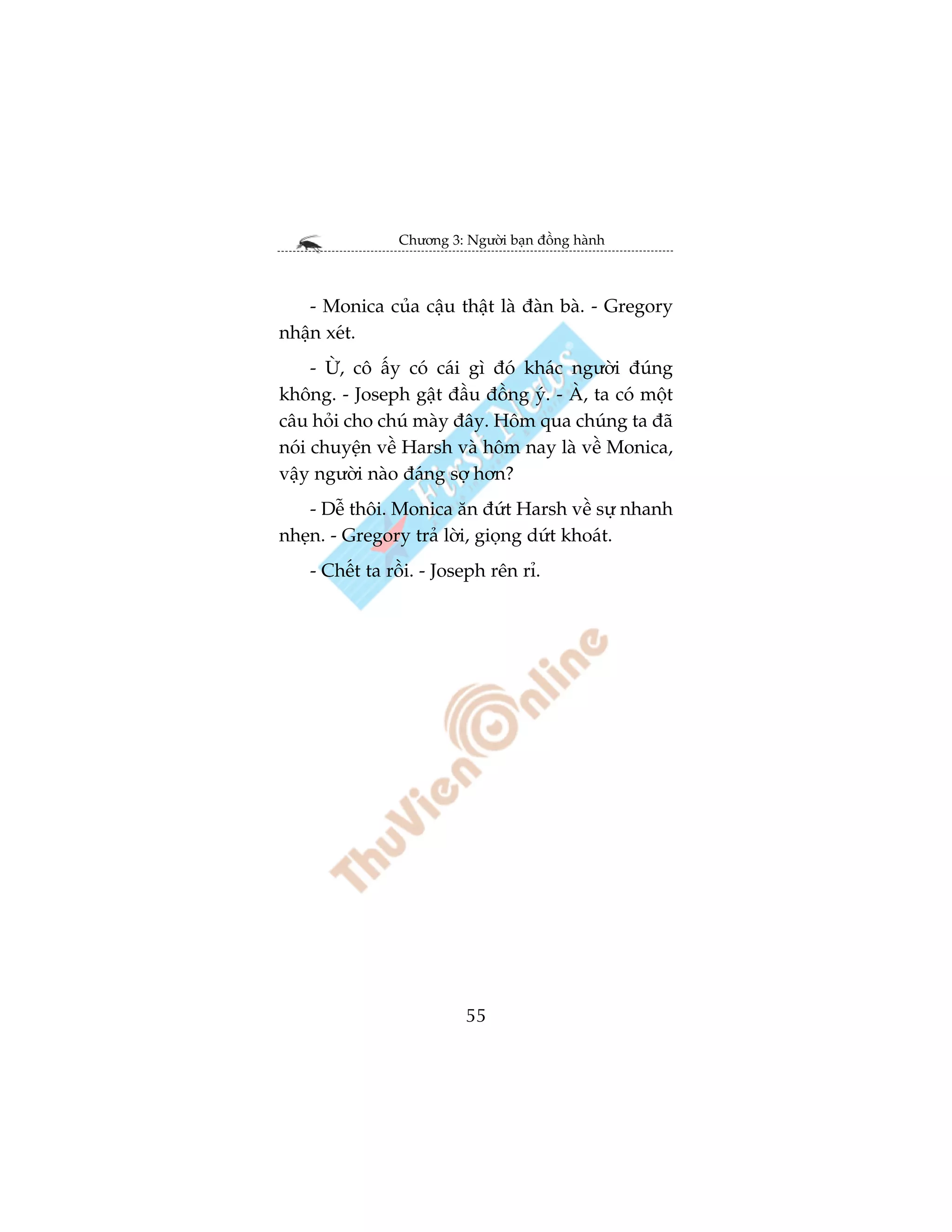 Chûúng 3: Ngûúâi baån àöìng haânh



   - Monica cuãa cêåu thêåt laâ àaân baâ. - Gregory
nhêån xeát.
     - ÛÂ, cö êëy coá caái gò àoá khaác ngûúâi àuáng
khöng. - Joseph gêåt àêìu àöìng yá. - AÂ, ta coá möåt
cêu hoãi cho chuá maây àêy. Höm qua chuáng ta àaä
noái chuyïån vïì Harsh vaâ höm nay laâ vïì Monica,
vêåy ngûúâi naâo àaáng súå hún?
    - Dïî thöi. Monica ùn àûát Harsh vïì sûå nhanh
nheån. - Gregory traã lúâi, gioång dûát khoaát.
    - Chïët ta röìi. - Joseph rïn ró.




                          55
 