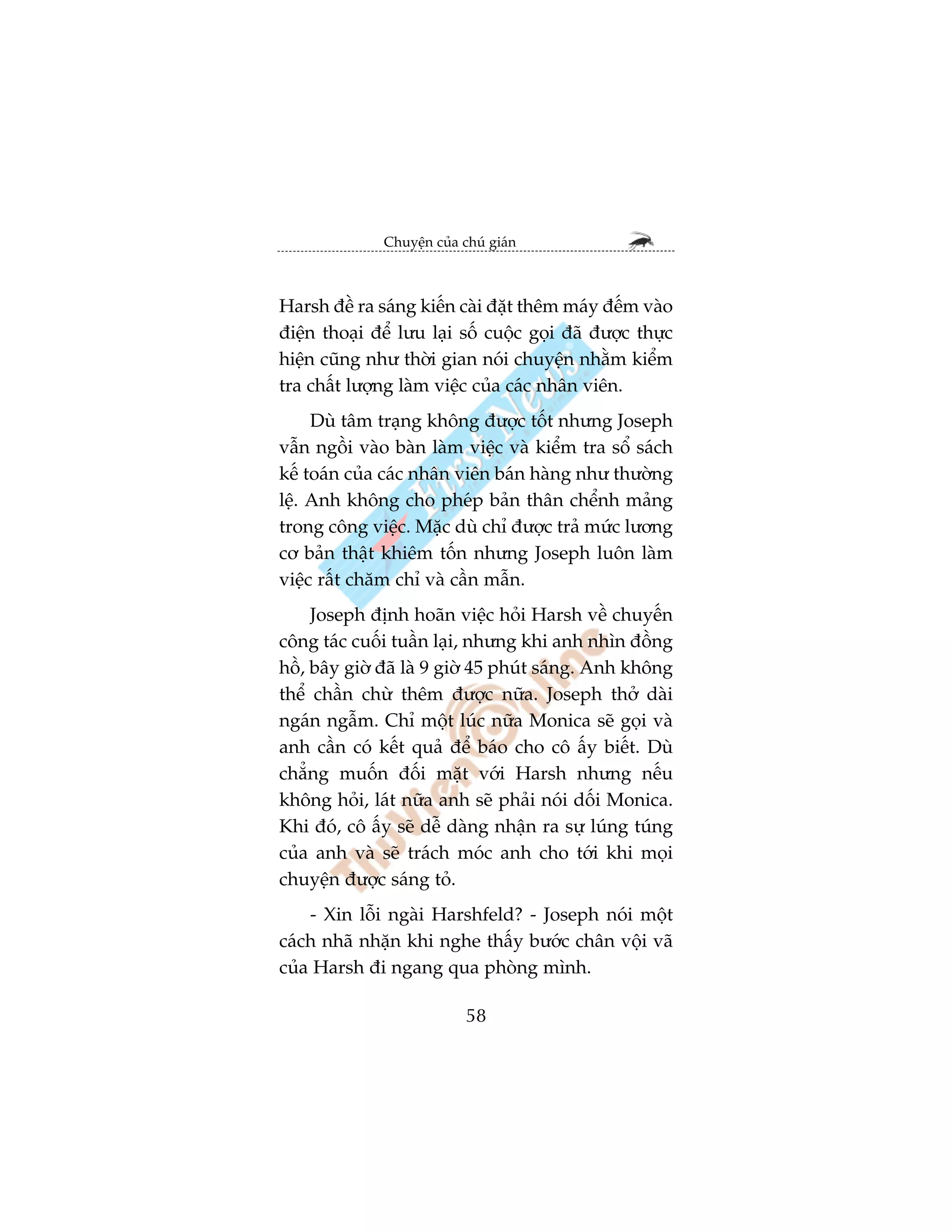 Chuyïån cuãa chuá giaán



Harsh àïì ra saáng kiïën caâi àùåt thïm maáy àïëm vaâo
àiïån thoaåi àïí lûu laåi söë cuöåc goåi àaä àûúåc thûåc
hiïån cuäng nhû thúâi gian noái chuyïån nhùçm kiïím
tra chêët lûúång laâm viïåc cuãa caác nhên viïn.
     Duâ têm traång khöng àûúåc töët nhûng Joseph
vêîn ngöìi vaâo baân laâm viïåc vaâ kiïím tra söí saách
kïë toaán cuãa caác nhên viïn baán haâng nhû thûúâng
lïå. Anh khöng cho pheáp baãn thên chïính maãng
trong cöng viïåc. Mùåc duâ chó àûúåc traã mûác lûúng
cú baãn thêåt khiïm töën nhûng Joseph luön laâm
viïåc rêët chùm chó vaâ cêìn mêîn.
     Joseph àõnh hoaän viïåc hoãi Harsh vïì chuyïën
cöng taác cuöëi tuêìn laåi, nhûng khi anh nhòn àöìng
höì, bêy giúâ àaä laâ 9 giúâ 45 phuát saáng. Anh khöng
thïí chêìn chûâ thïm àûúåc nûäa. Joseph thúã daâi
ngaán ngêîm. Chó möåt luác nûäa Monica seä goåi vaâ
anh cêìn coá kïët quaã àïí baáo cho cö êëy biïët. Duâ
chùèng muöën àöëi mùåt vúái Harsh nhûng nïëu
khöng hoãi, laát nûäa anh seä phaãi noái döëi Monica.
Khi àoá, cö êëy seä dïî daâng nhêån ra sûå luáng tuáng
cuãa anh vaâ seä traách moác anh cho túái khi moåi
chuyïån àûúåc saáng toã.
    - Xin löîi ngaâi Harshfeld? - Joseph noái möåt
caách nhaä nhùån khi nghe thêëy bûúác chên vöåi vaä
cuãa Harsh ài ngang qua phoâng mònh.

                            58
 