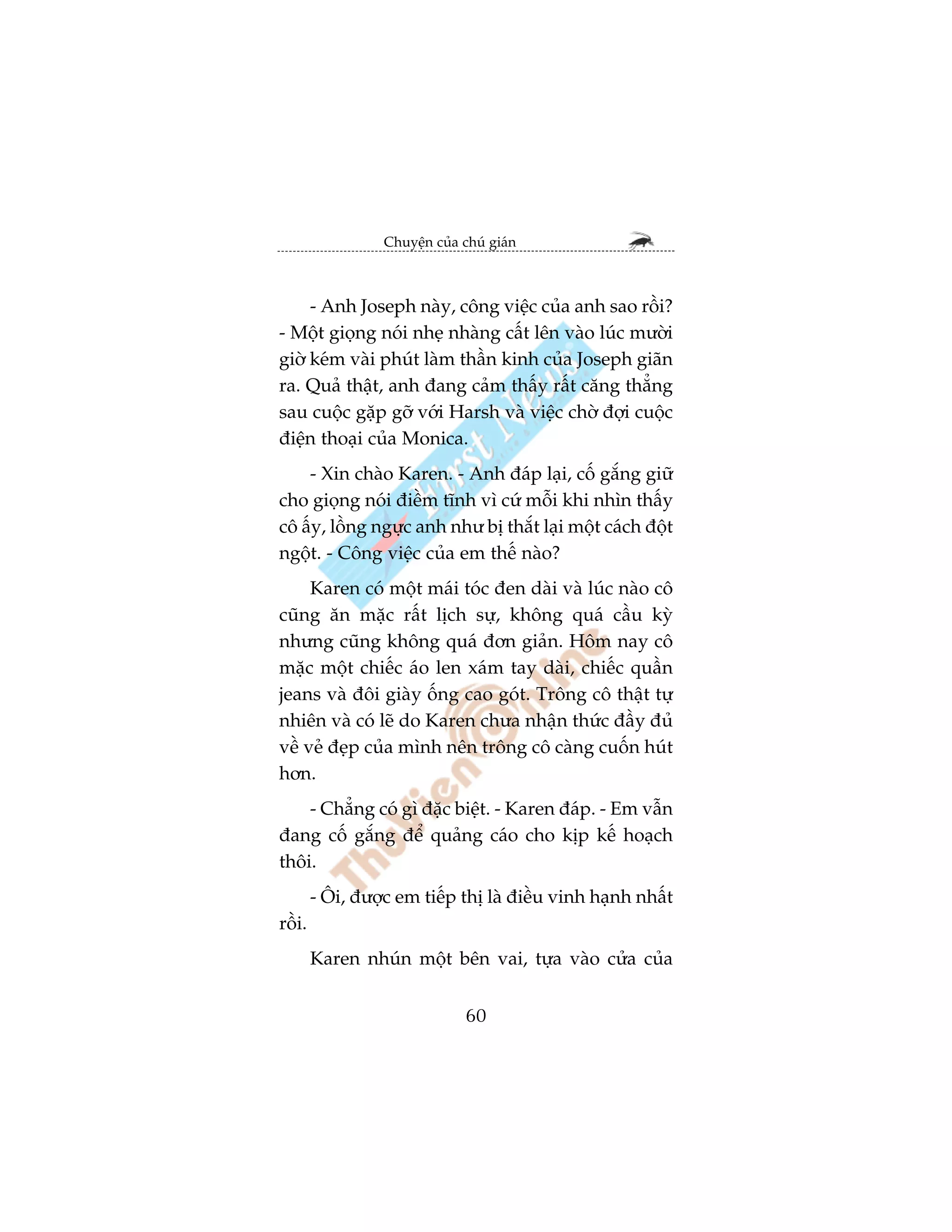 Chuyïån cuãa chuá giaán



     - Anh Joseph naây, cöng viïåc cuãa anh sao röìi?
- Möåt gioång noái nheå nhaâng cêët lïn vaâo luác mûúâi
giúâ keám vaâi phuát laâm thêìn kinh cuãa Joseph giaän
ra. Quaã thêåt, anh àang caãm thêëy rêët cùng thùèng
sau cuöåc gùåp gúä vúái Harsh vaâ viïåc chúâ àúåi cuöåc
àiïån thoaåi cuãa Monica.
    - Xin chaâo Karen. - Anh àaáp laåi, cöë gùæng giûä
cho gioång noái àiïìm tônh vò cûá möîi khi nhòn thêëy
cö êëy, löìng ngûåc anh nhû bõ thùæt laåi möåt caách àöåt
ngöåt. - Cöng viïåc cuãa em thïë naâo?
     Karen coá möåt maái toác àen daâi vaâ luác naâo cö
cuäng ùn mùåc rêët lõch sûå, khöng quaá cêìu kyâ
nhûng cuäng khöng quaá àún giaãn. Höm nay cö
mùåc möåt chiïëc aáo len xaám tay daâi, chiïëc quêìn
jeans vaâ àöi giaây öëng cao goát. Tröng cö thêåt tûå
nhiïn vaâ coá leä do Karen chûa nhêån thûác àêìy àuã
vïì veã àeåp cuãa mònh nïn tröng cö caâng cuöën huát
hún.
    - Chùèng coá gò àùåc biïåt. - Karen àaáp. - Em vêîn
àang cöë gùæng àïí quaãng caáo cho kõp kïë hoaåch
thöi.
        - Öi, àûúåc em tiïëp thõ laâ àiïìu vinh haånh nhêët
röìi.
        Karen nhuán möåt bïn vai, tûåa vaâo cûãa cuãa


                                60
 