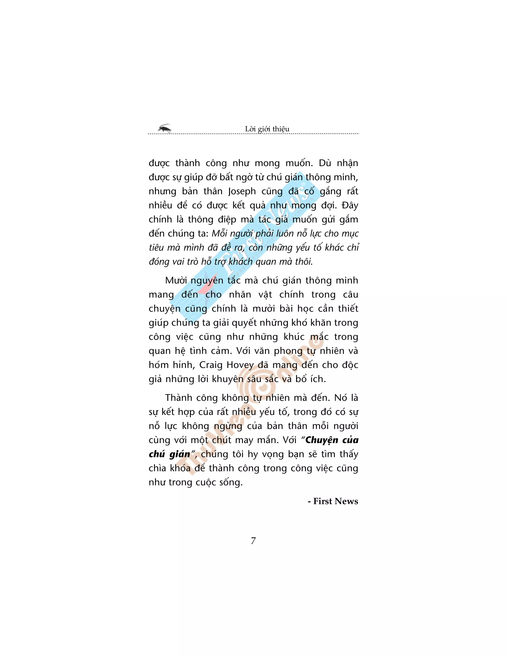 Lúâi giúái thiïåu



àûúåc thaânh cöng nhû mong muöën. Duâ nhêån
àûúåc sûå giuáp àúä bêët ngúâ tûâ chuá giaán thöng minh,
nhûng baãn thên Joseph cuäng àaä cöë gùæng rêët
nhiïìu àïí coá àûúåc kïët quaã nhû mong àúåi. Àêy
chñnh laâ thöng àiïåp maâ taác giaã muöën gûãi gùæm
àïën chuáng ta: Möîi ngûúâi phaãi luön nöî lûåc cho muåc
tiïu maâ mònh àaä àïì ra, coân nhûäng yïëu töë khaác chó
àoáng vai troâ höî trúå khaách quan maâ thöi.
     Mûúâi nguyïn tùæc maâ chuá giaán thöng minh
mang àïën cho nhên vêåt chñnh trong cêu
chuyïån cuäng chñnh laâ mûúâi baâi hoåc cêìn thiïët
giuáp chuáng ta giaãi quyïët nhûäng khoá khùn trong
cöng viïåc cuäng nhû nhûäng khuác mùæc trong
quan hïå tònh caãm. Vúái vùn phong tûå nhiïn vaâ
hoám hónh, Craig Hovey àaä mang àïën cho àöåc
giaã nhûäng lúâi khuyïn sêu sùæc vaâ böí ñch.
     Thaânh cöng khöng tûå nhiïn maâ àïën. Noá laâ
sûå kïët húåp cuãa rêët nhiïìu yïëu töë, trong àoá coá sûå
nöî lûåc khöng ngûâng cuãa baãn thên möîi ngûúâi
cuâng vúái möåt chuát may mùæn. Vúái “Chuyïån cuãa
chuá giaán”, chuáng töi hy voång baån seä tòm thêëy
chòa khoáa àïí thaânh cöng trong cöng viïåc cuäng
nhû trong cuöåc söëng.
                                              - First News



                            7
 