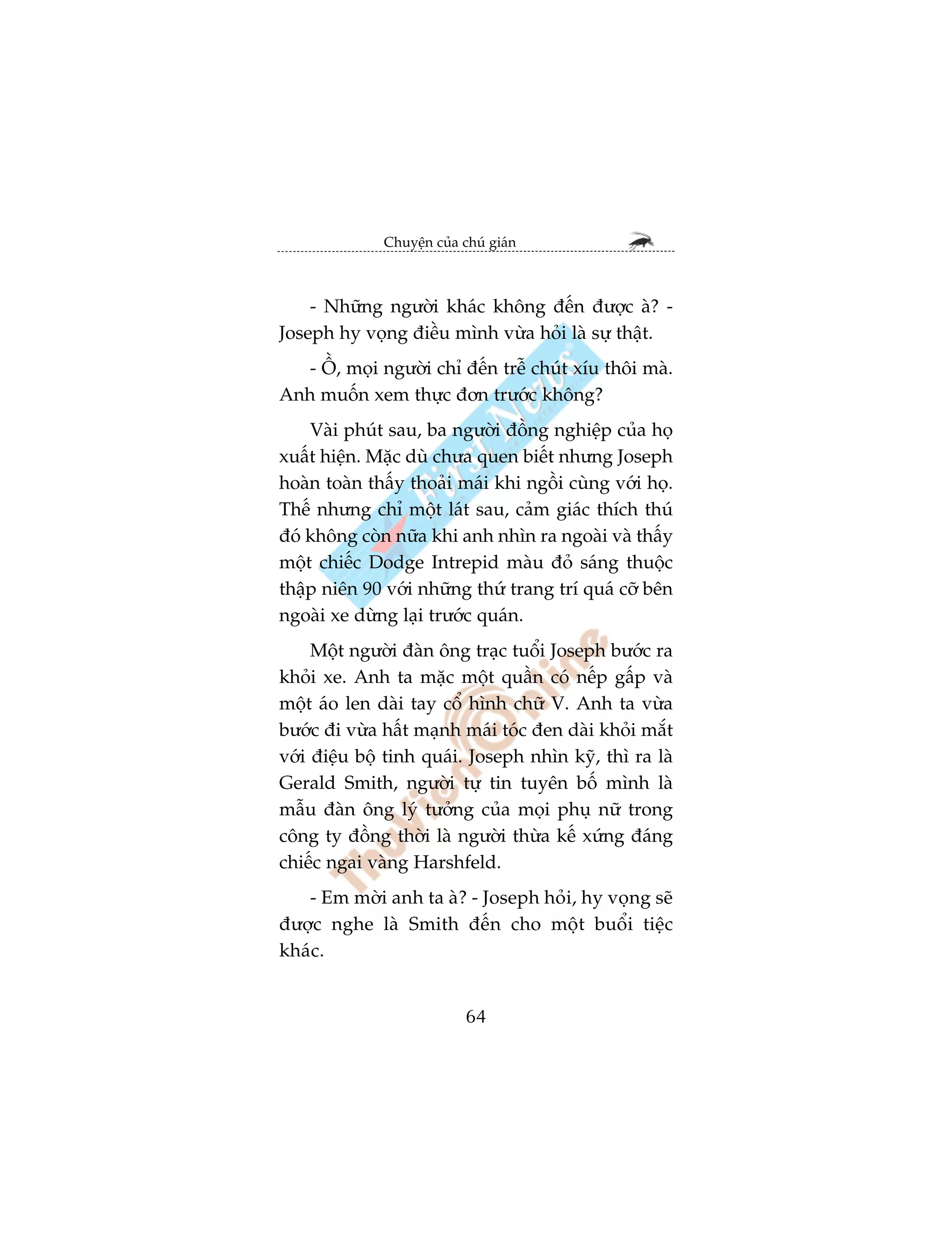 Chuyïån cuãa chuá giaán



    - Nhûäng ngûúâi khaác khöng àïën àûúåc aâ? -
Joseph hy voång àiïìu mònh vûâa hoãi laâ sûå thêåt.
   - ÖÌ, moåi ngûúâi chó àïën trïî chuát xñu thöi maâ.
Anh muöën xem thûåc àún trûúác khöng?
    Vaâi phuát sau, ba ngûúâi àöìng nghiïåp cuãa hoå
xuêët hiïån. Mùåc duâ chûa quen biïët nhûng Joseph
hoaân toaân thêëy thoaãi maái khi ngöìi cuâng vúái hoå.
Thïë nhûng chó möåt laát sau, caãm giaác thñch thuá
àoá khöng coân nûäa khi anh nhòn ra ngoaâi vaâ thêëy
möåt chiïëc Dodge Intrepid maâu àoã saáng thuöåc
thêåp niïn 90 vúái nhûäng thûá trang trñ quaá cúä bïn
ngoaâi xe dûâng laåi trûúác quaán.
     Möåt ngûúâi àaân öng traåc tuöíi Joseph bûúác ra
khoãi xe. Anh ta mùåc möåt quêìn coá nïëp gêëp vaâ
möåt aáo len daâi tay cöí hònh chûä V. Anh ta vûâa
bûúác ài vûâa hêët maånh maái toác àen daâi khoãi mùæt
vúái àiïåu böå tinh quaái. Joseph nhòn kyä, thò ra laâ
Gerald Smith, ngûúâi tûå tin tuyïn böë mònh laâ
mêîu àaân öng lyá tûúãng cuãa moåi phuå nûä trong
cöng ty àöìng thúâi laâ ngûúâi thûâa kïë xûáng àaáng
chiïëc ngai vaâng Harshfeld.
   - Em múâi anh ta aâ? - Joseph hoãi, hy voång seä
àûúåc nghe laâ Smith àïën cho möåt buöíi tiïåc
khaác.


                            64
 
