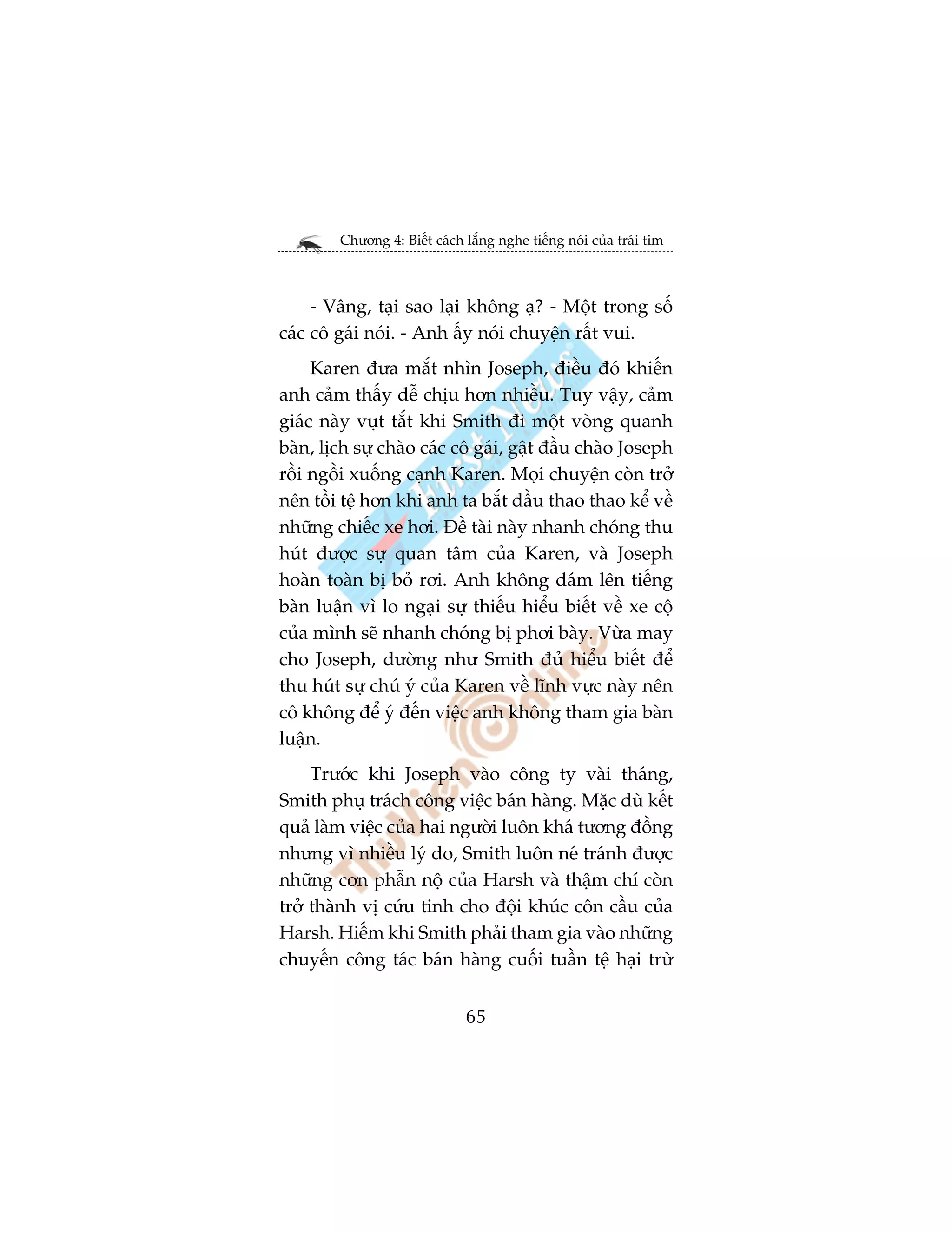 Chûúng 4: Biïët caách lùæng nghe tiïëng noái cuãa traái tim



     - Vêng, taåi sao laåi khöng aå? - Möåt trong söë
caác cö gaái noái. - Anh êëy noái chuyïån rêët vui.
     Karen àûa mùæt nhòn Joseph, àiïìu àoá khiïën
anh caãm thêëy dïî chõu hún nhiïìu. Tuy vêåy, caãm
giaác naây vuåt tùæt khi Smith ài möåt voâng quanh
baân, lõch sûå chaâo caác cö gaái, gêåt àêìu chaâo Joseph
röìi ngöìi xuöëng caånh Karen. Moåi chuyïån coân trúã
nïn töìi tïå hún khi anh ta bùæt àêìu thao thao kïí vïì
nhûäng chiïëc xe húi. Àïì taâi naây nhanh choáng thu
huát àûúåc sûå quan têm cuãa Karen, vaâ Joseph
hoaân toaân bõ boã rúi. Anh khöng daám lïn tiïëng
baân luêån vò lo ngaåi sûå thiïëu hiïíu biïët vïì xe cöå
cuãa mònh seä nhanh choáng bõ phúi baây. Vûâa may
cho Joseph, dûúâng nhû Smith àuã hiïíu biïët àïí
thu huát sûå chuá yá cuãa Karen vïì lônh vûåc naây nïn
cö khöng àïí yá àïën viïåc anh khöng tham gia baân
luêån.
     Trûúác khi Joseph vaâo cöng ty vaâi thaáng,
Smith phuå traách cöng viïåc baán haâng. Mùåc duâ kïët
quaã laâm viïåc cuãa hai ngûúâi luön khaá tûúng àöìng
nhûng vò nhiïìu lyá do, Smith luön neá traánh àûúåc
nhûäng cún phêîn nöå cuãa Harsh vaâ thêåm chñ coân
trúã thaânh võ cûáu tinh cho àöåi khuác cön cêìu cuãa
Harsh. Hiïëm khi Smith phaãi tham gia vaâo nhûäng
chuyïën cöng taác baán haâng cuöëi tuêìn tïå haåi trûâ


                              65
 