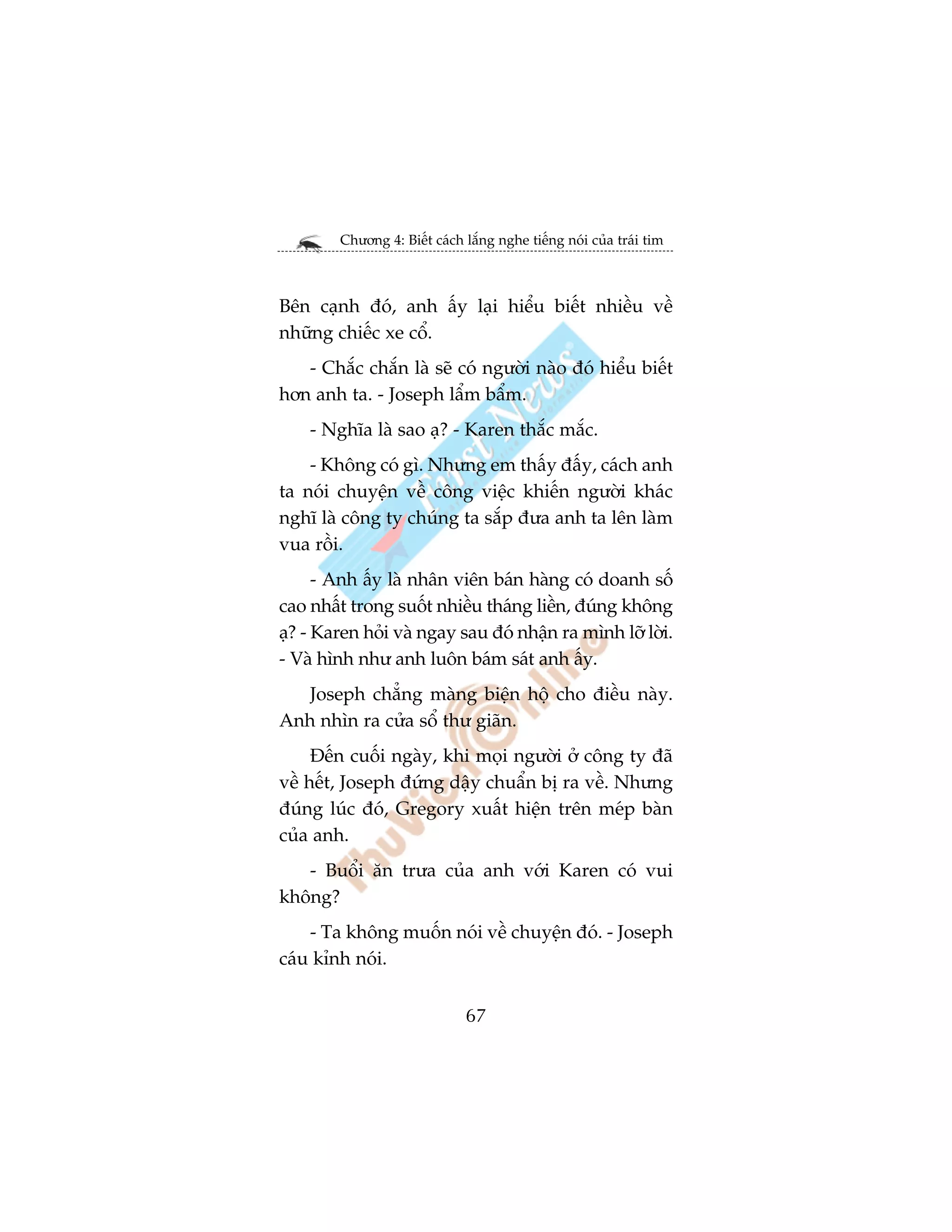 Chûúng 4: Biïët caách lùæng nghe tiïëng noái cuãa traái tim



Bïn caånh àoá, anh êëy laåi hiïíu biïët nhiïìu vïì
nhûäng chiïëc xe cöí.
   - Chùæc chùæn laâ seä coá ngûúâi naâo àoá hiïíu biïët
hún anh ta. - Joseph lêím bêím.
    - Nghôa laâ sao aå? - Karen thùæc mùæc.
    - Khöng coá gò. Nhûng em thêëy àêëy, caách anh
ta noái chuyïån vïì cöng viïåc khiïën ngûúâi khaác
nghô laâ cöng ty chuáng ta sùæp àûa anh ta lïn laâm
vua röìi.
      - Anh êëy laâ nhên viïn baán haâng coá doanh söë
cao nhêët trong suöët nhiïìu thaáng liïìn, àuáng khöng
aå? - Karen hoãi vaâ ngay sau àoá nhêån ra mònh lúä lúâi.
- Vaâ hònh nhû anh luön baám saát anh êëy.
   Joseph chùèng maâng biïån höå cho àiïìu naây.
Anh nhòn ra cûãa söí thû giaän.
     Àïën cuöëi ngaây, khi moåi ngûúâi úã cöng ty àaä
vïì hïët, Joseph àûáng dêåy chuêín bõ ra vïì. Nhûng
àuáng luác àoá, Gregory xuêët hiïån trïn meáp baân
cuãa anh.
   - Buöíi ùn trûa cuãa anh vúái Karen coá vui
khöng?
    - Ta khöng muöën noái vïì chuyïån àoá. - Joseph
caáu kónh noái.


                              67
 