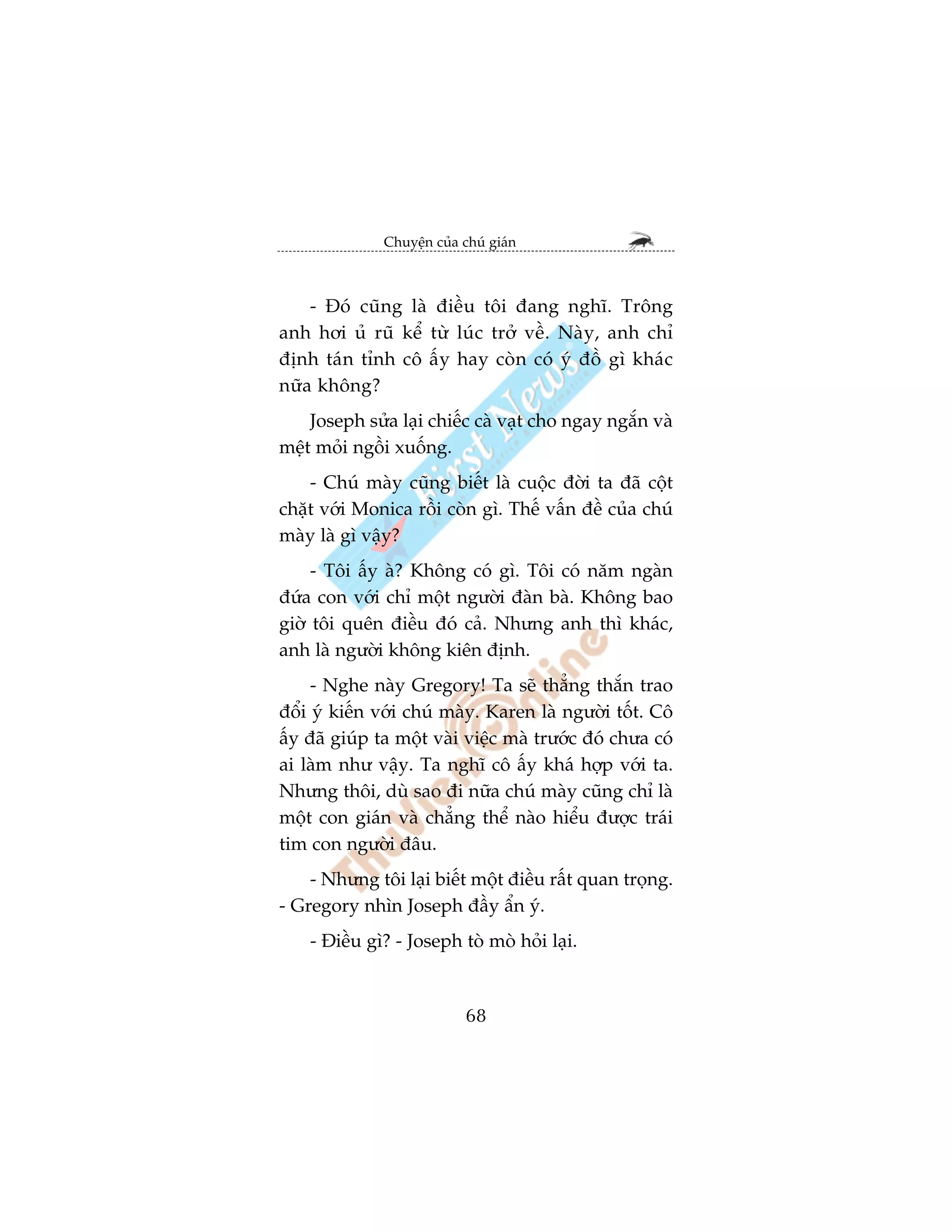 Chuyïån cuãa chuá giaán



    - Àoá cuäng laâ àiïìu töi àang nghô. Tröng
anh húi uã ruä kïí tûâ luác trúã vïì. Naây, anh chó
àõnh taán tónh cö êëy hay coân coá yá àöì gò khaác
nûäa khöng?
    Joseph sûãa laåi chiïëc caâ vaåt cho ngay ngùæn vaâ
mïåt moãi ngöìi xuöëng.
    - Chuá maây cuäng biïët laâ cuöåc àúâi ta àaä cöåt
chùåt vúái Monica röìi coân gò. Thïë vêën àïì cuãa chuá
maây laâ gò vêåy?
     - Töi êëy aâ? Khöng coá gò. Töi coá nùm ngaân
àûáa con vúái chó möåt ngûúâi àaân baâ. Khöng bao
giúâ töi quïn àiïìu àoá caã. Nhûng anh thò khaác,
anh laâ ngûúâi khöng kiïn àõnh.
     - Nghe naây Gregory! Ta seä thùèng thùæn trao
àöíi yá kiïën vúái chuá maây. Karen laâ ngûúâi töët. Cö
êëy àaä giuáp ta möåt vaâi viïåc maâ trûúác àoá chûa coá
ai laâm nhû vêåy. Ta nghô cö êëy khaá húåp vúái ta.
Nhûng thöi, duâ sao ài nûäa chuá maây cuäng chó laâ
möåt con giaán vaâ chùèng thïí naâo hiïíu àûúåc traái
tim con ngûúâi àêu.
    - Nhûng töi laåi biïët möåt àiïìu rêët quan troång.
- Gregory nhòn Joseph àêìy êín yá.
    - Àiïìu gò? - Joseph toâ moâ hoãi laåi.



                            68
 