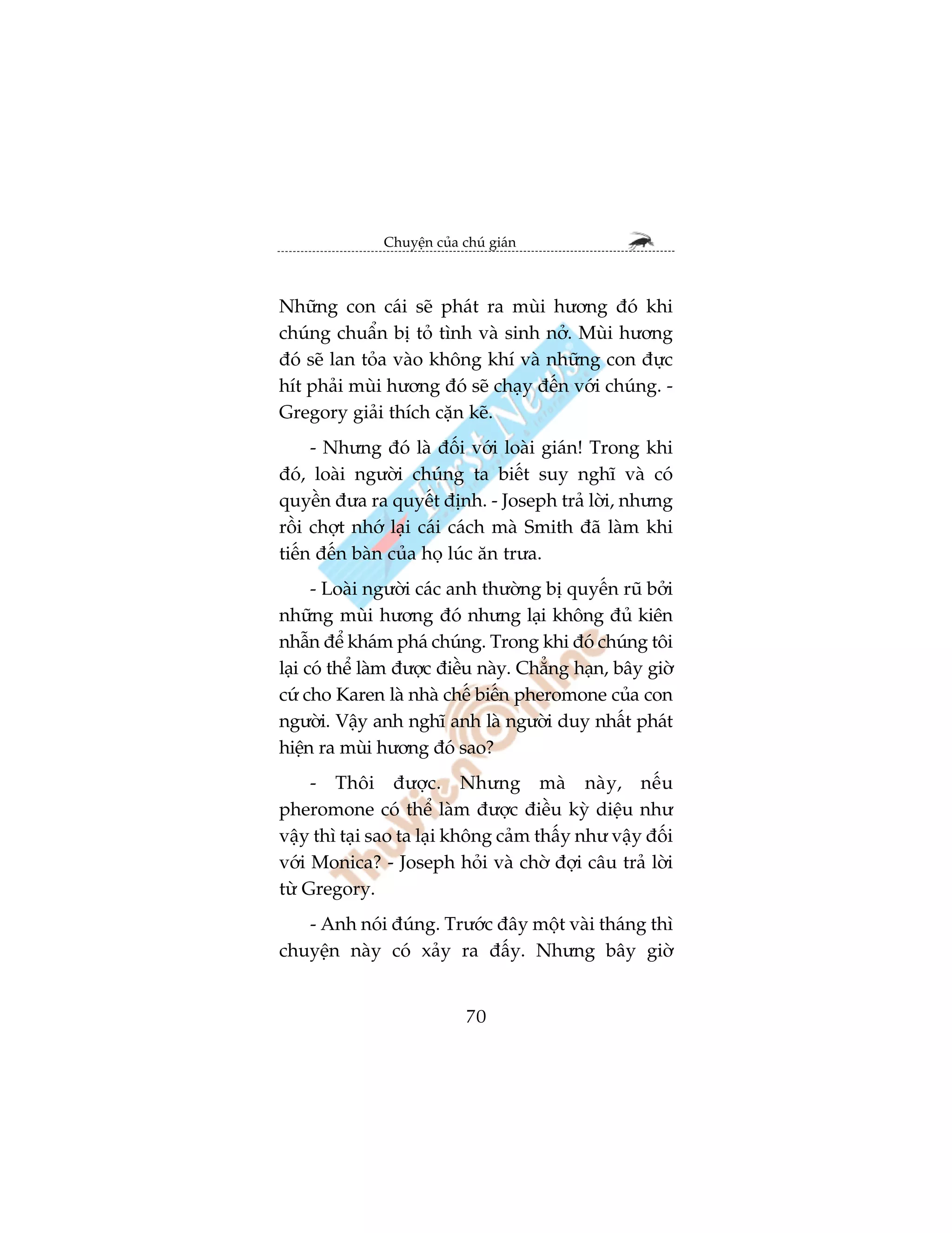 Chuyïån cuãa chuá giaán



Nhûäng con caái seä phaát ra muâi hûúng àoá khi
chuáng chuêín bõ toã tònh vaâ sinh núã. Muâi hûúng
àoá seä lan toãa vaâo khöng khñ vaâ nhûäng con àûåc
hñt phaãi muâi hûúng àoá seä chaåy àïën vúái chuáng. -
Gregory giaãi thñch cùån keä.
     - Nhûng àoá laâ àöëi vúái loaâi giaán! Trong khi
àoá, loaâi ngûúâi chuáng ta biïët suy nghô vaâ coá
quyïìn àûa ra quyïët àõnh. - Joseph traã lúâi, nhûng
röìi chúåt nhúá laåi caái caách maâ Smith àaä laâm khi
tiïën àïën baân cuãa hoå luác ùn trûa.
      - Loaâi ngûúâi caác anh thûúâng bõ quyïën ruä búãi
nhûäng muâi hûúng àoá nhûng laåi khöng àuã kiïn
nhêîn àïí khaám phaá chuáng. Trong khi àoá chuáng töi
laåi coá thïí laâm àûúåc àiïìu naây. Chùèng haån, bêy giúâ
cûá cho Karen laâ nhaâ chïë biïën pheromone cuãa con
ngûúâi. Vêåy anh nghô anh laâ ngûúâi duy nhêët phaát
hiïån ra muâi hûúng àoá sao?
     - Thöi àûúåc. Nhûng maâ naây, nïëu
pheromone coá thïí laâm àûúåc àiïìu kyâ diïåu nhû
vêåy thò taåi sao ta laåi khöng caãm thêëy nhû vêåy àöëi
vúái Monica? - Joseph hoãi vaâ chúâ àúåi cêu traã lúâi
tûâ Gregory.
   - Anh noái àuáng. Trûúác àêy möåt vaâi thaáng thò
chuyïån naây coá xaãy ra àêëy. Nhûng bêy giúâ


                             70
 