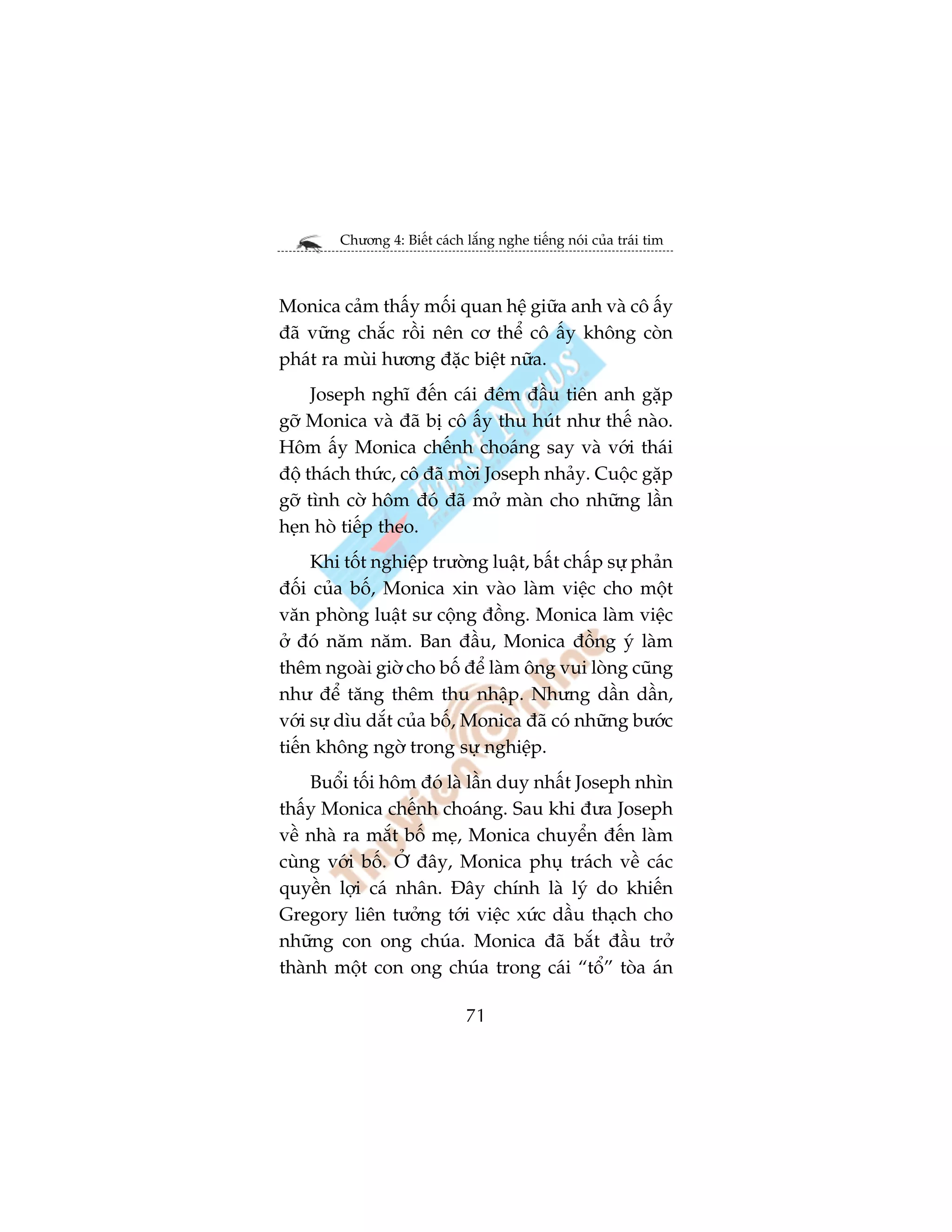 Chûúng 4: Biïët caách lùæng nghe tiïëng noái cuãa traái tim



Monica caãm thêëy möëi quan hïå giûäa anh vaâ cö êëy
àaä vûäng chùæc röìi nïn cú thïí cö êëy khöng coân
phaát ra muâi hûúng àùåc biïåt nûäa.
     Joseph nghô àïën caái àïm àêìu tiïn anh gùåp
gúä Monica vaâ àaä bõ cö êëy thu huát nhû thïë naâo.
Höm êëy Monica chïënh choaáng say vaâ vúái thaái
àöå thaách thûác, cö àaä múâi Joseph nhaãy. Cuöåc gùåp
gúä tònh cúâ höm àoá àaä múã maân cho nhûäng lêìn
heån hoâ tiïëp theo.
     Khi töët nghiïåp trûúâng luêåt, bêët chêëp sûå phaãn
àöëi cuãa böë, Monica xin vaâo laâm viïåc cho möåt
vùn phoâng luêåt sû cöång àöìng. Monica laâm viïåc
úã àoá nùm nùm. Ban àêìu, Monica àöìng yá laâm
thïm ngoaâi giúâ cho böë àïí laâm öng vui loâng cuäng
nhû àïí tùng thïm thu nhêåp. Nhûng dêìn dêìn,
vúái sûå dòu dùæt cuãa böë, Monica àaä coá nhûäng bûúác
tiïën khöng ngúâ trong sûå nghiïåp.
    Buöíi töëi höm àoá laâ lêìn duy nhêët Joseph nhòn
thêëy Monica chïënh choaáng. Sau khi àûa Joseph
vïì nhaâ ra mùæt böë meå, Monica chuyïín àïën laâm
cuâng vúái böë. ÚÃ àêy, Monica phuå traách vïì caác
quyïìn lúåi caá nhên. Àêy chñnh laâ lyá do khiïën
Gregory liïn tûúãng túái viïåc xûác dêìu thaåch cho
nhûäng con ong chuáa. Monica àaä bùæt àêìu trúã
thaânh möåt con ong chuáa trong caái “töí” toâa aán

                              71
 