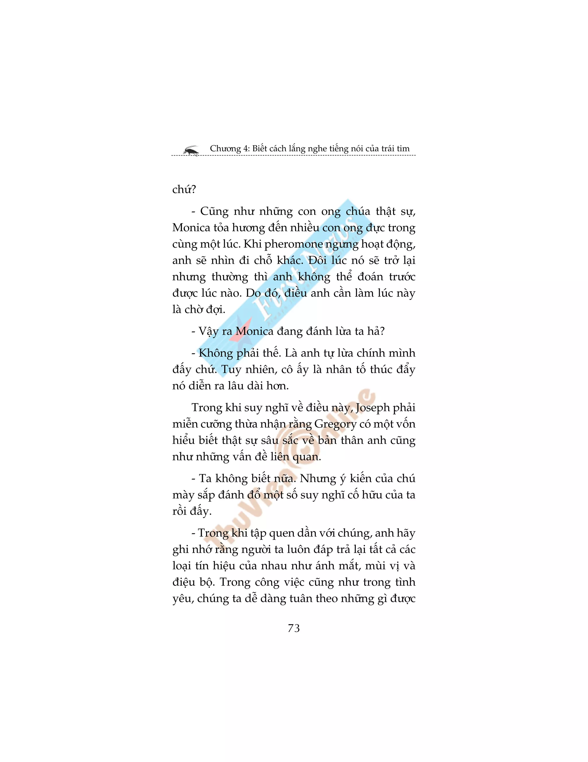 Chûúng 4: Biïët caách lùæng nghe tiïëng noái cuãa traái tim



chûá?
     - Cuäng nhû nhûäng con ong chuáa thêåt sûå,
Monica toãa hûúng àïën nhiïìu con ong àûåc trong
cuâng möåt luác. Khi pheromone ngûng hoaåt àöång,
anh seä nhòn ài chöî khaác. Àöi luác noá seä trúã laåi
nhûng thûúâng thò anh khöng thïí àoaán trûúác
àûúåc luác naâo. Do àoá, àiïìu anh cêìn laâm luác naây
laâ chúâ àúåi.
    - Vêåy ra Monica àang àaánh lûâa ta haã?
    - Khöng phaãi thïë. Laâ anh tûå lûâa chñnh mònh
àêëy chûá. Tuy nhiïn, cö êëy laâ nhên töë thuác àêíy
noá diïîn ra lêu daâi hún.
    Trong khi suy nghô vïì àiïìu naây, Joseph phaãi
miïîn cûúäng thûâa nhêån rùçng Gregory coá möåt vöën
hiïíu biïët thêåt sûå sêu sùæc vïì baãn thên anh cuäng
nhû nhûäng vêën àïì liïn quan.
     - Ta khöng biïët nûäa. Nhûng yá kiïën cuãa chuá
maây sùæp àaánh àöí möåt söë suy nghô cöë hûäu cuãa ta
röìi àêëy.
     - Trong khi têåp quen dêìn vúái chuáng, anh haäy
ghi nhúá rùçng ngûúâi ta luön àaáp traã laåi têët caã caác
loaåi tñn hiïåu cuãa nhau nhû aánh mùæt, muâi võ vaâ
àiïåu böå. Trong cöng viïåc cuäng nhû trong tònh
yïu, chuáng ta dïî daâng tuên theo nhûäng gò àûúåc

                              73
 