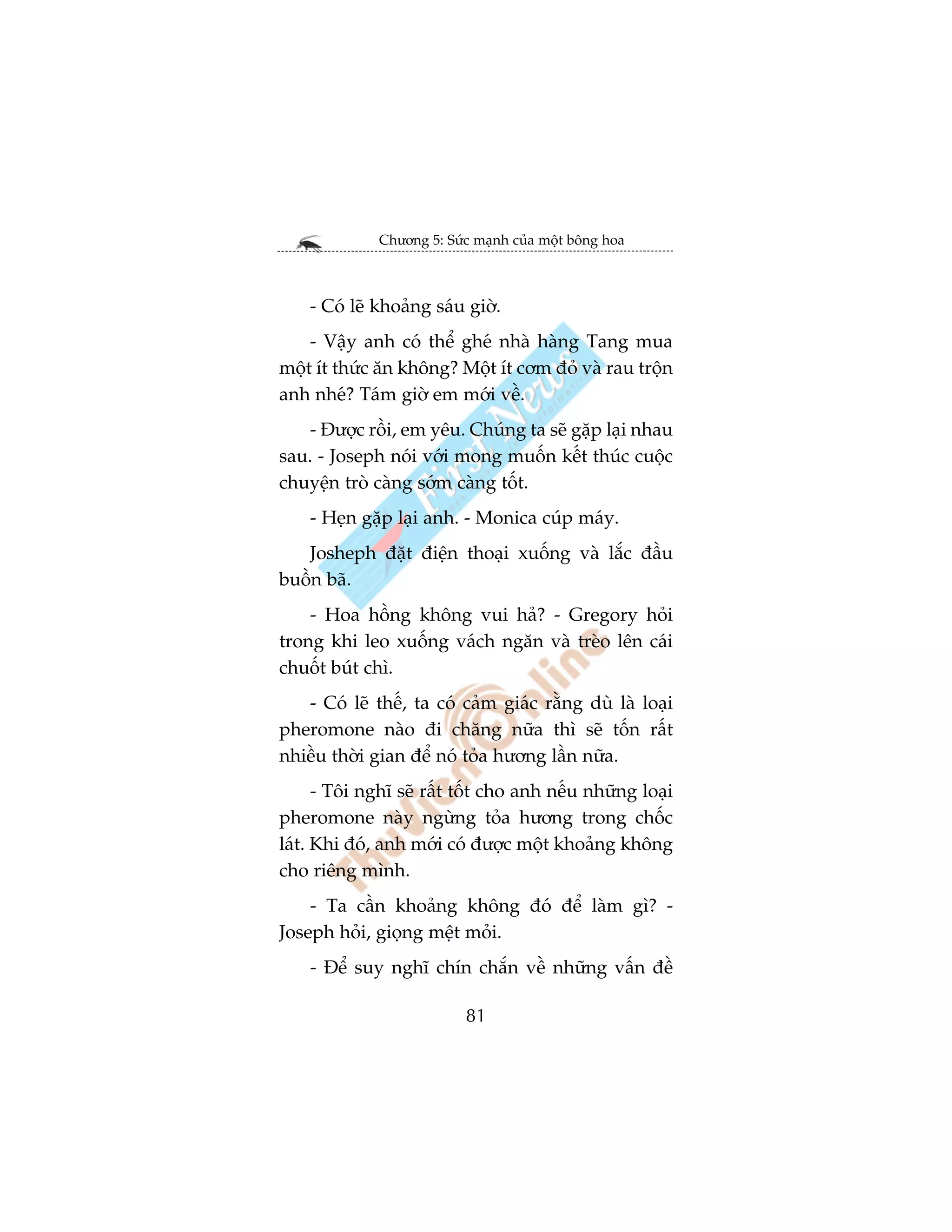 Chûúng 5: Sûác maånh cuãa möåt böng hoa



    - Coá leä khoaãng saáu giúâ.
    - Vêåy anh coá thïí gheá nhaâ haâng Tang mua
möåt ñt thûác ùn khöng? Möåt ñt cúm àoã vaâ rau tröån
anh nheá? Taám giúâ em múái vïì.
    - Àûúåc röìi, em yïu. Chuáng ta seä gùåp laåi nhau
sau. - Joseph noái vúái mong muöën kïët thuác cuöåc
chuyïån troâ caâng súám caâng töët.
    - Heån gùåp laåi anh. - Monica cuáp maáy.
   Josheph àùåt àiïån thoaåi xuöëng vaâ lùæc àêìu
buöìn baä.
    - Hoa höìng khöng vui haã? - Gregory hoãi
trong khi leo xuöëng vaách ngùn vaâ treâo lïn caái
chuöët buát chò.
   - Coá leä thïë, ta coá caãm giaác rùçng duâ laâ loaåi
pheromone naâo ài chùng nûäa thò seä töën rêët
nhiïìu thúâi gian àïí noá toãa hûúng lêìn nûäa.
      - Töi nghô seä rêët töët cho anh nïëu nhûäng loaåi
pheromone naây ngûâng toãa hûúng trong chöëc
laát. Khi àoá, anh múái coá àûúåc möåt khoaãng khöng
cho riïng mònh.
    - Ta cêìn khoaãng khöng àoá àïí laâm gò? -
Joseph hoãi, gioång mïåt moãi.
    - Àïí suy nghô chñn chùæn vïì nhûäng vêën àïì

                           81
 