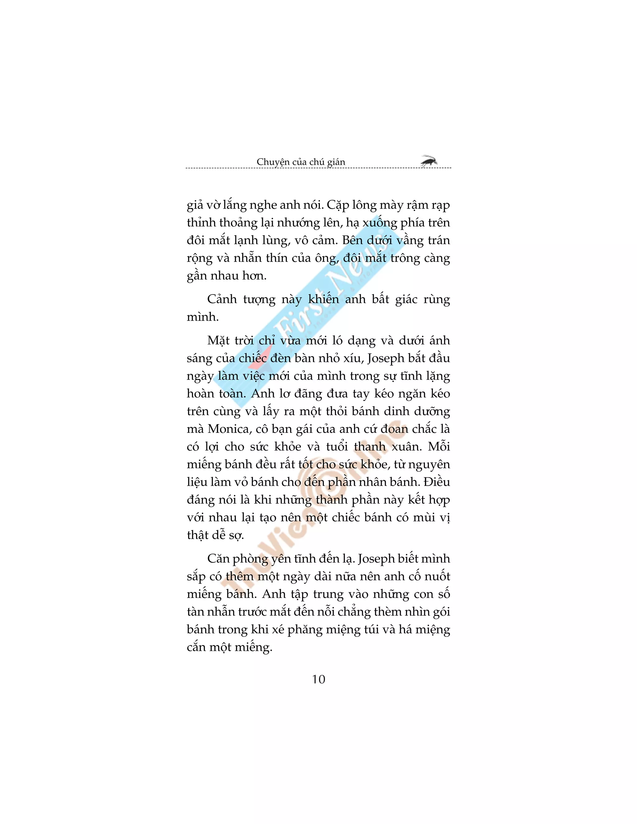 Chuyïån cuãa chuá giaán



giaã vúâ lùæng nghe anh noái. Cùåp löng maây rêåm raåp
thónh thoaãng laåi nhûúáng lïn, haå xuöëng phña trïn
àöi mùæt laånh luâng, vö caãm. Bïn dûúái vêìng traán
röång vaâ nhùén thñn cuãa öng, àöi mùæt tröng caâng
gêìn nhau hún.
   Caãnh tûúång naây khiïën anh bêët giaác ruâng
mònh.
     Mùåt trúâi chó vûâa múái loá daång vaâ dûúái aánh
saáng cuãa chiïëc àeân baân nhoã xñu, Joseph bùæt àêìu
ngaây laâm viïåc múái cuãa mònh trong sûå tônh lùång
hoaân toaân. Anh lú àaäng àûa tay keáo ngùn keáo
trïn cuâng vaâ lêëy ra möåt thoãi baánh dinh dûúäng
maâ Monica, cö baån gaái cuãa anh cûá àoan chùæc laâ
coá lúåi cho sûác khoãe vaâ tuöíi thanh xuên. Möîi
miïëng baánh àïìu rêët töët cho sûác khoãe, tûâ nguyïn
liïåu laâm voã baánh cho àïën phêìn nhên baánh. Àiïìu
àaáng noái laâ khi nhûäng thaânh phêìn naây kïët húåp
vúái nhau laåi taåo nïn möåt chiïëc baánh coá muâi võ
thêåt dïî súå.
     Cùn phoâng yïn tônh àïën laå. Joseph biïët mònh
sùæp coá thïm möåt ngaây daâi nûäa nïn anh cöë nuöët
miïëng baánh. Anh têåp trung vaâo nhûäng con söë
taân nhêîn trûúác mùæt àïën nöîi chùèng theâm nhòn goái
baánh trong khi xeá phùng miïång tuái vaâ haá miïång
cùæn möåt miïëng.

                            10
 
