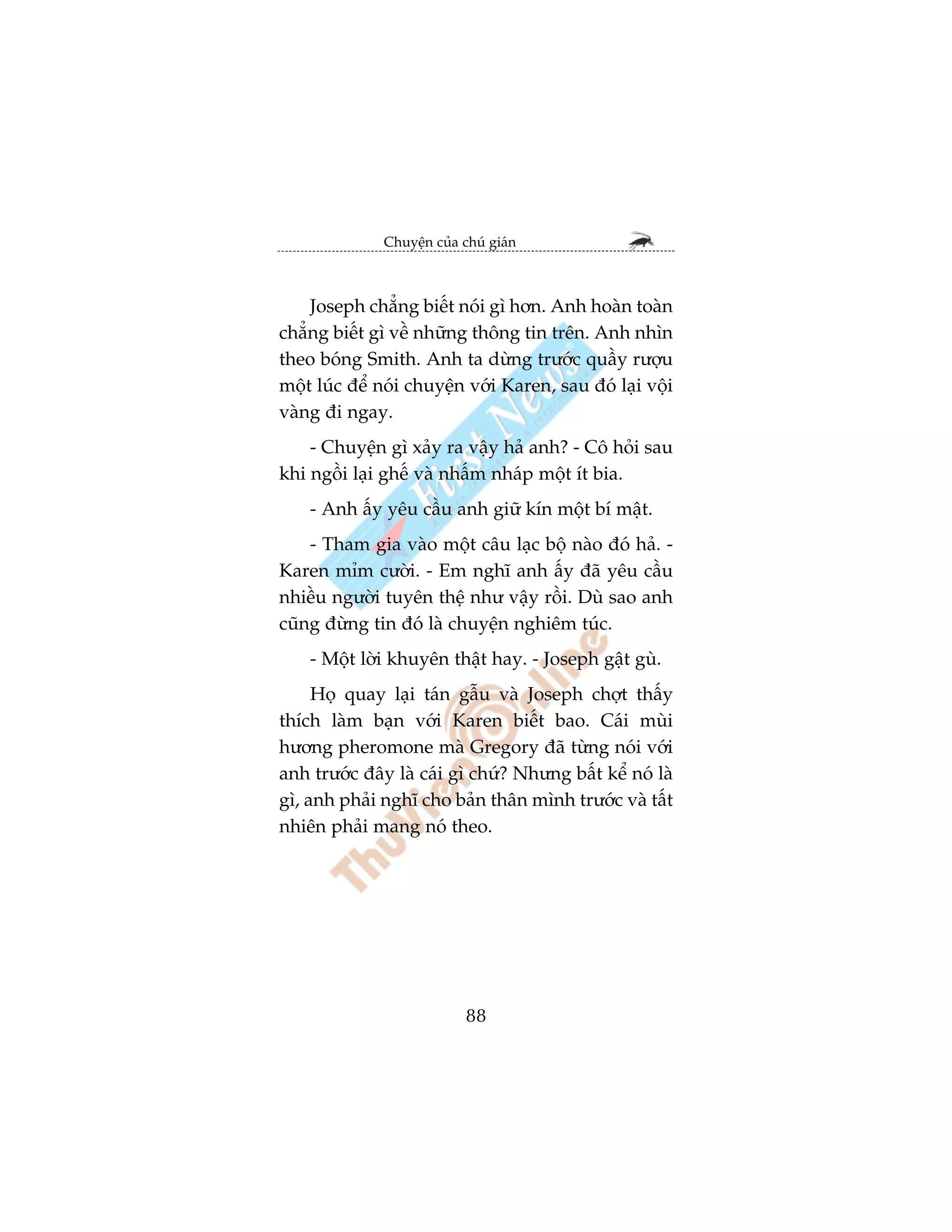 Chuyïån cuãa chuá giaán



    Joseph chùèng biïët noái gò hún. Anh hoaân toaân
chùèng biïët gò vïì nhûäng thöng tin trïn. Anh nhòn
theo boáng Smith. Anh ta dûâng trûúác quêìy rûúåu
möåt luác àïí noái chuyïån vúái Karen, sau àoá laåi vöåi
vaâng ài ngay.
    - Chuyïån gò xaãy ra vêåy haã anh? - Cö hoãi sau
khi ngöìi laåi ghïë vaâ nhêëm nhaáp möåt ñt bia.
    - Anh êëy yïu cêìu anh giûä kñn möåt bñ mêåt.
    - Tham gia vaâo möåt cêu laåc böå naâo àoá haã. -
Karen móm cûúâi. - Em nghô anh êëy àaä yïu cêìu
nhiïìu ngûúâi tuyïn thïå nhû vêåy röìi. Duâ sao anh
cuäng àûâng tin àoá laâ chuyïån nghiïm tuác.
    - Möåt lúâi khuyïn thêåt hay. - Joseph gêåt guâ.
     Hoå quay laåi taán gêîu vaâ Joseph chúåt thêëy
thñch laâm baån vúái Karen biïët bao. Caái muâi
hûúng pheromone maâ Gregory àaä tûâng noái vúái
anh trûúác àêy laâ caái gò chûá? Nhûng bêët kïí noá laâ
gò, anh phaãi nghô cho baãn thên mònh trûúác vaâ têët
nhiïn phaãi mang noá theo.




                            88
 