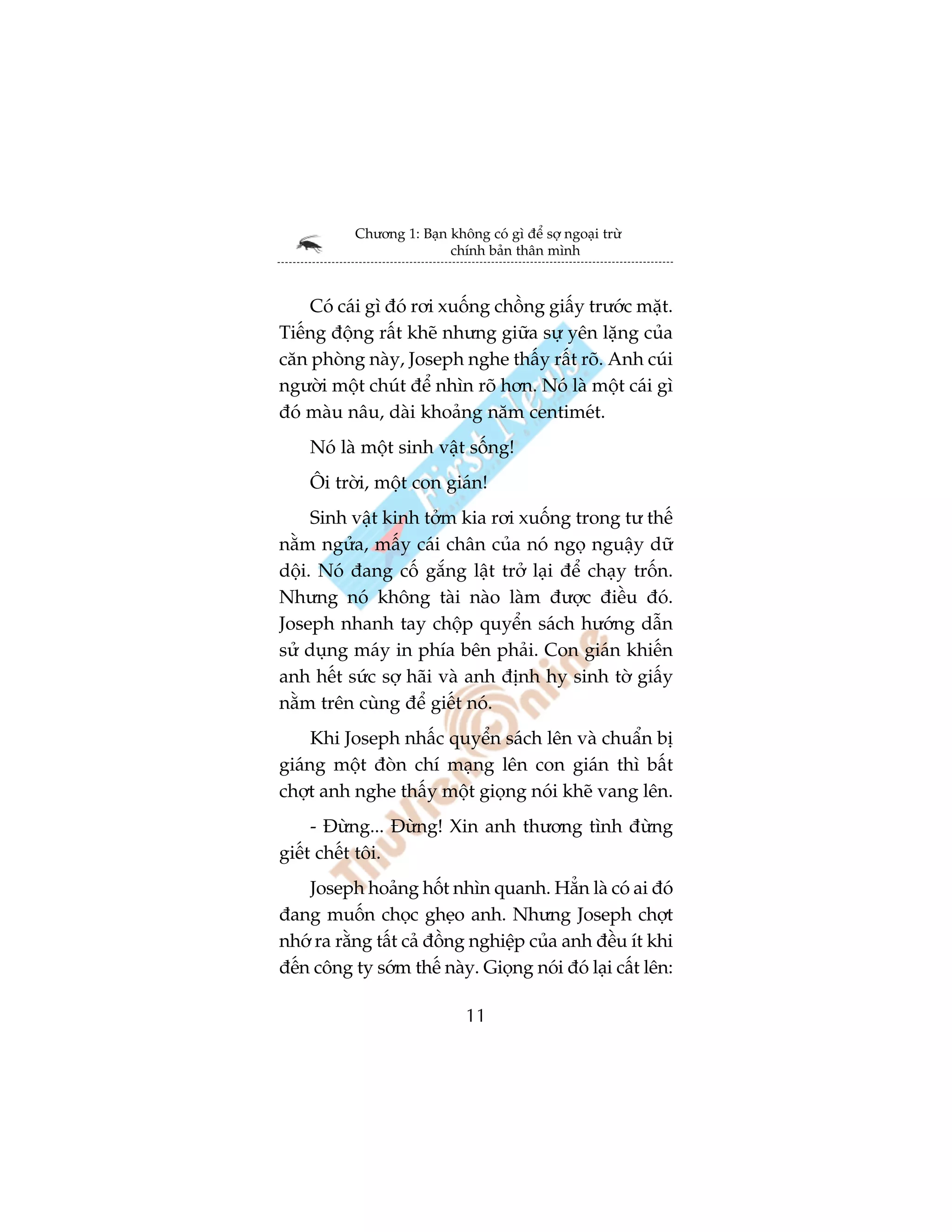 Chûúng 1: Baån khöng coá gò àïí súå ngoaåi trûâ
                          chñnh baãn thên mònh



    Coá caái gò àoá rúi xuöëng chöìng giêëy trûúác mùåt.
Tiïëng àöång rêët kheä nhûng giûäa sûå yïn lùång cuãa
cùn phoâng naây, Joseph nghe thêëy rêët roä. Anh cuái
ngûúâi möåt chuát àïí nhòn roä hún. Noá laâ möåt caái gò
àoá maâu nêu, daâi khoaãng nùm centimeát.
    Noá laâ möåt sinh vêåt söëng!
    Öi trúâi, möåt con giaán!
     Sinh vêåt kinh túãm kia rúi xuöëng trong tû thïë
nùçm ngûãa, mêëy caái chên cuãa noá ngoå nguêåy dûä
döåi. Noá àang cöë gùæng lêåt trúã laåi àïí chaåy tröën.
Nhûng noá khöng taâi naâo laâm àûúåc àiïìu àoá.
Joseph nhanh tay chöåp quyïín saách hûúáng dêîn
sûã duång maáy in phña bïn phaãi. Con giaán khiïën
anh hïët sûác súå haäi vaâ anh àõnh hy sinh túâ giêëy
nùçm trïn cuâng àïí giïët noá.
     Khi Joseph nhêëc quyïín saách lïn vaâ chuêín bõ
giaáng möåt àoân chñ maång lïn con giaán thò bêët
chúåt anh nghe thêëy möåt gioång noái kheä vang lïn.
     - Àûâng... Àûâng! Xin anh thûúng tònh àûâng
giïët chïët töi.
    Joseph hoaãng höët nhòn quanh. Hùèn laâ coá ai àoá
àang muöën choåc gheåo anh. Nhûng Joseph chúåt
nhúá ra rùçng têët caã àöìng nghiïåp cuãa anh àïìu ñt khi
àïën cöng ty súám thïë naây. Gioång noái àoá laåi cêët lïn:

                              11
 