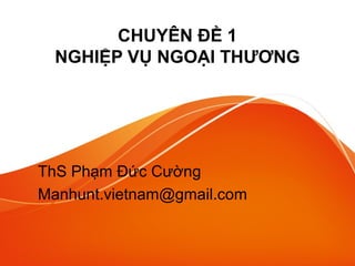 CHUYÊN ĐỀ 1
NGHIỆP VỤ NGOẠI THƯƠNG
ThS Phạm Đức Cường
Manhunt.vietnam@gmail.com
 