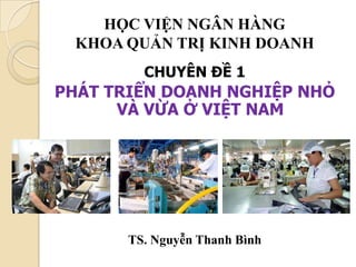 HỌC VIỆN NGÂN HÀNG
 KHOA QUẢN TRỊ KINH DOANH
         CHUYÊN ĐỀ 1
PHÁT TRIỂN DOANH NGHIỆP NHỎ
      VÀ VỪA Ở VIỆT NAM




       TS. Nguyễn Thanh Bình
 