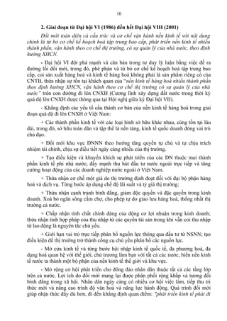 2. Giai đoạn từ Đại hội VI (1986) đến hết Đại hội VIII (2001)
Đổi mới toàn diện cả cấu trúc và cơ chế vận hành nền kinh tế với nội dung
chính là từ bỏ cơ chế kế hoạch hoá tập trung bao cấp, phát triển nền kinh tế nhiều
thành phần, vận hành theo cơ chế thị trường, có sự quản lý của nhà nước, theo định
hướng XHCN.
- Đại hội VI đột phá mạnh và căn bản trong tư duy lý luận bằng việc đề ra
đường lối đổi mới, trong đó, phê phán và từ bỏ cơ chế kế hoạch hoá tập trung bao
cấp, coi sản xuất hàng hoá và kinh tế hàng hoá không phải là sản phẩm riêng có của
CNTB, thừa nhận sự tồn tại khách quan của “nền kinh tế hàng hoá nhiều thành phần
theo định hướng XHCN, vận hành theo cơ chế thị trường có sự quản lý của nhà
nước” trên con đường đi lên CNXH (Cương lĩnh xây dựng đất nước trong thời kỳ
quá độ lên CNXH được thông qua tại Hội nghị giữa kỳ Đại hội VII).
- Khẳng định các yếu tố cấu thành cơ bản của nền kinh tế hàng hoá trong giai
đoạn quá độ đi lên CNXH ở Việt Nam:
+ Các thành phần kinh tế với các loại hình sở hữu khác nhau, cùng tồn tại lâu
dài, trong đó, sở hữu toàn dân và tập thể là nền tảng, kinh tế quốc doanh đóng vai trò
chủ đạo.
+ Đổi mới khu vực DNNN theo hướng tăng quyền tự chủ và tự chịu trách
nhiệm tài chính, chịu sự điều tiết ngày càng nhiều của thị trường.
+ Tạo điều kiện và khuyến khích sự phát triển của các DN thuộc mọi thành
phần kinh tế phi nhà nước; đẩy mạnh thu hút đầu tư nước ngoài trực tiếp và tăng
cường hoạt động của các doanh nghiệp nước ngoài ở Việt Nam.
+ Thừa nhận cơ chế một giá do thị trường định đoạt đối với đại bộ phận hàng
hoá và dịch vụ. Từng bước áp dụng chế độ lãi suất và tỷ giá thị trường;
+ Thừa nhận cạnh tranh bình đẳng, giảm độc quyền và đặc quyền trong kinh
doanh. Xoá bỏ ngăn sông cấm chợ, cho phép tự do giao lưu hàng hoá, thống nhất thị
trường cả nước.
+ Chấp nhận tính chất chính đáng của động cơ lợi nhuận trong kinh doanh;
thừa nhận tính hợp pháp của thu nhập từ các quyền tài sản trong khi vẫn coi thu nhập
từ lao động là nguyên tắc chủ yếu.
+ Giới hạn vai trò trực tiếp phân bổ nguồn lực thông qua đầu tư từ NSNN; tạo
điều kiện để thị trường trở thành công cụ chủ yếu phân bổ các nguồn lực.
- Mở cửa kinh tế và từng bước hội nhập kinh tế quốc tế, đa phương hoá, đa
dạng hoá quan hệ với thế giới, chủ trương làm bạn với tất cả các nước, biến nền kinh
tế nước ta thành một bộ phận của nền kinh tế thế giới và khu vực.
- Mở rộng cơ hội phát triển cho đông đảo nhân dân thuộc tất cả các tầng lớp
trên cả nước. Lợi ích do đổi mới mang lại được phân phối rộng khắp và tương đối
bình đẳng trong xã hội. Nhân dân ngày càng có nhiều cơ hội việc làm, tiếp thu tri
thức mới và nâng cao trình độ văn hoá và năng lực hành động. Quá trình đổi mới
giúp nhận thức đầy đủ hơn, đi đến khẳng định quan điểm: "phát triển kinh tế phải đi
10
 