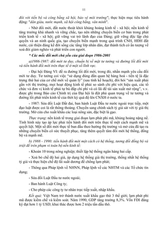 đôi với tiến bộ và công bằng xã hội, bảo vệ môi trường"; thực hiện mục tiêu hành
động: "dân giàu, nước mạnh, xã hội công bằng, văn minh".
- Nhờ đổi mới, đất nước thoát khỏi khủng hoảng kinh tế - xã hội; nền kinh tế
tăng trưởng khá nhanh và vững chắc, tạo nên những chuyển biến cơ bản trong phát
triển kinh tế - xã hội; giữ vững vai trò lãnh đạo của Đảng; giữ vững độc lập chủ
quyền và an ninh quốc gia, tạo chuyển biến mạnh trong quá trình CNH, HĐH đất
nước, cải thiện đáng kể đời sống các tầng lớp nhân dân, đạt thành tích có ấn tượng về
xoá đói giảm nghèo và phát triển con người.
* Các mốc đổi mới chủ yếu của giai đoạn 1986-2001
a)1986-1987: đổi mới tư duy, chuẩn bị về mặt tư tưởng và đường lối đổi mới
và tiến hành đổi mới trên thực tế ở một số lĩnh vực.
- Đại hội Đảng VI: đề ra đường lối đổi mới, trong đó, nhấn mạnh yêu cầu đổi
mới tư duy. Tư tưởng coi việc “sử dụng đúng đắn quan hệ hàng hoá - tiền tệ là đặc
trưng thứ hai của cơ chế mới về quản lý” (sau tính kế hoạch), đòi hỏi “sản xuất phải
gắn với thị trường, mọi hoạt động kinh tế phải so sánh chi phí với hiệu quả, các tổ
chức và đơn vị kinh tế phải tự bù đắp chi phí và có lãi để tái sản xuất mở rộng”, v.v.
được ghi trong Báo cáo Chính trị của Đại hội là đột phá quan trọng về tư tưởng và
đường lối phát triển kinh tế của thời kỳ quá độ lên CNXH ở nước ta.
- 1987: Sửa đổi Luật Đất đai, ban hành Luật Đầu tư nước ngoài trực tiếp, một
đạo luật được coi là rất thông thoáng. Chuyển sang chính sách tỷ giá sát với tỷ giá thị
trường. Mở cửa cho xuất khẩu các loại nông sản, đặc biệt là gạo.
Thực trạng: nền kinh tế trong giai đoạn lạm phát phi mã, khủng hoảng nặng nề.
Tình hình này tạo áp lực phải tiến hành đổi mới trên thực tế một cách mạnh mẽ và
quyết liệt. Một số đổi mới thực tế ban đầu theo hướng thị trường và mở cửa đã tạo ra
những chuyển biến có sức thuyết phục, tăng thêm quyết tâm đổi mới hệ thống, đồng
bộ và mạnh mẽ.
b) 1988 - 1990: tiến hành đổi mới một cách có hệ thống, tương đối đồng bộ và
triệt để trên phạm vi toàn bộ nền kinh tế:
- Khoán 10 trong nông nghiệp; thiết lập hệ thống ngân hàng hai cấp.
- Xoá bỏ chế độ hai giá, áp dụng hệ thống giá thị trường, thống nhất hệ thống
tỷ giá và thực hiện chế độ lãi suất dương để chống lạm phát;
- Thông qua Pháp lệnh về NHNN, Pháp lệnh về các NHTM và các Tổ chức tín
dụng;
- Sửa đổi Luật Đầu tư nước ngoài;
- Ban hành Luật Công ty;
- Cho phép các công ty tư nhân trực tiếp xuất, nhập khẩu.
Kết quả: Việt Nam trở thành nước xuất khẩu gạo thứ 3 thế giới; lạm phát phi
mã được kiềm chế và kiểm soát. Năm 1990, GDP tăng trưởng 8,3%. Vốn FDI đăng
ký đạt hơn 1 tỷ USD; khai thác được hơn 2 triệu tấn dầu thô.
11
 