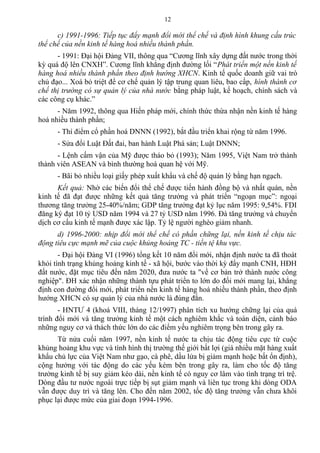 c) 1991-1996: Tiếp tục đẩy mạnh đổi mới thể chế và định hình khung cấu trúc
thể chế của nền kinh tế hàng hoá nhiều thành phần.
- 1991: Đại hội Đảng VII, thông qua “Cương lĩnh xây dựng đất nước trong thời
kỳ quá độ lên CNXH”. Cương lĩnh khẳng định đường lối “Phát triển một nền kinh tế
hàng hoá nhiều thành phần theo định hướng XHCN. Kinh tế quốc doanh giữ vai trò
chủ đạo... Xoá bỏ triệt để cơ chế quản lý tập trung quan liêu, bao cấp, hình thành cơ
chế thị trường có sự quản lý của nhà nước bằng pháp luật, kế hoạch, chính sách và
các công cụ khác.”
- Năm 1992, thông qua Hiến pháp mới, chính thức thừa nhận nền kinh tế hàng
hoá nhiều thành phần;
- Thí điểm cổ phần hoá DNNN (1992), bắt đầu triển khai rộng từ năm 1996.
- Sửa đổi Luật Đất đai, ban hành Luật Phá sản; Luật DNNN;
- Lệnh cấm vận của Mỹ được tháo bỏ (1993); Năm 1995, Việt Nam trở thành
thành viên ASEAN và bình thường hoá quan hệ với Mỹ.
- Bãi bỏ nhiều loại giấy phép xuất khẩu và chế độ quản lý bằng hạn ngạch.
Kết quả: Nhờ các biến đổi thể chế được tiến hành đồng bộ và nhất quán, nền
kinh tế đã đạt được những kết quả tăng trưởng và phát triển “ngoạn mục”: ngoại
thương tăng trưởng 25-40%/năm; GDP tăng trưởng đạt kỷ lục năm 1995: 9,54%. FDI
đăng ký đạt 10 tỷ USD năm 1994 và 27 tỷ USD năm 1996. Đà tăng trưởng và chuyển
dịch cơ cấu kinh tế mạnh được xác lập. Tỷ lệ người nghèo giảm nhanh.
d) 1996-2000: nhịp đổi mới thể chế có phần chững lại, nền kinh tế chịu tác
động tiêu cực mạnh mẽ của cuộc khủng hoảng TC - tiền tệ khu vực.
- Đại hội Đảng VI (1996) tổng kết 10 năm đổi mới, nhận định nước ta đã thoát
khỏi tình trạng khủng hoảng kinh tế - xã hội, bước vào thời kỳ đẩy mạnh CNH, HĐH
đất nước, đặt mục tiêu đến năm 2020, đưa nước ta "về cơ bản trở thành nước công
nghiệp". ĐH xác nhận những thành tựu phát triển to lớn do đổi mới mang lại, khẳng
định con đường đổi mới, phát triển nền kinh tế hàng hoá nhiều thành phần, theo định
hướng XHCN có sự quản lý của nhà nước là đúng đắn.
- HNTƯ 4 (khoá VIII, tháng 12/1997) phân tích xu hướng chững lại của quá
trình đổi mới và tăng trưởng kinh tế một cách nghiêm khắc và toàn diện, cảnh báo
những nguy cơ và thách thức lớn do các điểm yếu nghiêm trọng bên trong gây ra.
Từ nửa cuối năm 1997, nền kinh tế nước ta chịu tác động tiêu cực từ cuộc
khủng hoảng khu vực và tình hình thị trường thế giới bất lợi (giá nhiều mặt hàng xuất
khẩu chủ lực của Việt Nam như gạo, cà phê, dầu lửa bị giảm mạnh hoặc bất ổn định),
cộng hưởng với tác động do các yếu kém bên trong gây ra, làm cho tốc độ tăng
trưởng kinh tế bị suy giảm kéo dài, nền kinh tế có nguy cơ lâm vào tình trạng trì trệ.
Dòng đầu tư nước ngoài trực tiếp bị sụt giảm mạnh và liên tục trong khi dòng ODA
vẫn được duy trì và tăng lên. Cho đến năm 2002, tốc độ tăng trưởng vẫn chưa khôi
phục lại được mức của giai đoạn 1994-1996.
12
 