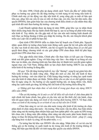 - Từ năm 1998, Chính phủ áp dụng chính sách "kích cầu đầu tư" nhằm khắc
phục xu hướng suy giảm tốc độ tăng trưởng và tình trạng trì trệ trong nền kinh tế.
Chính sách này có tác động vực dậy nền kinh tế, song cũng gây ra một số hậu quả
tiêu cực, phục hồi các yếu tố của cơ chế cũ (bao cấp, xin cho, bảo hộ nhà nước, độc
quyền DNNN), làm giảm hiệu lực của chương trình điều chỉnh cơ cấu nhằm thúc đẩy
quá trình đổi mới theo hướng thị trường - mở cửa.
- Luật Doanh nghiệp được áp dụng từ năm 2000, giúp khu vực tư nhân thoát
khỏi nhiều ràng buộc thủ tục hành chính bất hợp lý, tạo ra sự bùng nổ phát triển trong
nền kinh tế. Tuy nhiên, do vẫn gặp một số lực cản nên môi trường kinh doanh chỉ
mới thực sự thông thoáng ở khâu gia nhập thị trường. Do đó, sức khuyến khích phát
triển của Luật vẫn có phần bị hạn chế.
- Quá trình CPH DNNN diễn ra chậm hơn kế hoạch của Chính phủ. Nguyên
nhân: quan điểm tư tưởng chưa hoàn toàn thông suốt; quan hệ lợi ích giữa nền kinh
tế, khu vực kinh tế nhà nước, DNNN, cán bộ và người lao động chưa có cơ chế giải
quyết thoả đáng; chương trình và các giải pháp CPH chưa được thiết kế phù hợp;
quyết tâm CPH chưa thực sự cao.
- Tuy gặp nhiều khó khăn, Chính phủ vẫn thực hiện có kết quả các Chương
trình xoá đói giảm nghèo. Cùng với hiệu ứng việc làm - thu nhập từ sự bùng nổ của
khu vực tư nhân, các chương trình này bảo đảm duy trì thành tích xoá đói giảm nghèo
ngoạn mục của Việt Nam, khẳng định sự lựa chọn định hướng XHCN của sự phát
triển kinh tế thị trường là đúng đắn.
Hệ quả: Tốc độ tăng trưởng kinh tế, tuy vẫn "dương", song bị sụt giảm kéo dài.
Nền kinh tế thiếu ổn định vững chắc. Nhịp đổi mới cơ chế, thể chế kinh tế theo
hướng thị trường - mở cửa chậm lại. Chất lượng tăng trưởng và năng lực cạnh tranh
của nền kinh tế chậm được cải thiện. Nhiều điểm yếu cơ cấu và cơ chế nghiêm trọng
bộc lộ ngày càng rõ. Xu hướng cơ cấu ngành hướng nội, sử dụng nhiều vốn, thiếu
năng lực cạnh tranh gia tăng; hệ thống thể chế kinh tế thị trường thiếu đồng bộ.
e) Những giới hạn nhận thức về nền kinh tế trong giai đoạn xây dựng XHCN
(đến năm 2000):
- Vẫn coi thị trường chỉ là một cơ chế để điều tiết nền kinh tế chứ chưa phải là
một chỉnh thể hoàn chỉnh, bao gồm cả cấu trúc nội tại lẫn thiết chế vận hành, chưa
tiến tới quan niệm xây dựng nền kinh tế thị trường định hướng XHCN. Về thực chất,
chưa coi kinh tế thị trường là cơ sở kinh tế của xã hội tiến lên CNXH.
- Chưa làm sáng tỏ vai trò của nhà nước trong nền kinh tế thị trường do chưa
phân định rõ chức năng nhà nước - thị trường. Nhà nước vẫn ôm đồm, bao biện nhiều
chức năng mà thị trường đảm nhiệm hiệu quả hơn (phân phối vốn; quản trị DN) trong
khi chưa chú ý đúng mức đến những chức năng mà nhà nước phải hoàn thành (xây
dựng và thực thi khung khổ quản lý nhà nước 'khung khổ hành chính - pháp lý', cung
cấp hàng hoá và dịch vụ công, hỗ trợ phát triển, v.v.).
- Tư tưởng bảo hộ khu vực DNNN vẫn còn nặng. Nhận thức về vai trò của hệ
thống giá cả thị trường và cạnh tranh tự do trong nền kinh tế thị trường không rõ
ràng, thể hiện qua thái độ đối với tình trạng độc quyền của nhiều DNNN.
13
 