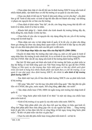 - Chưa nhận thức thật rõ vấn đề thế nào là định hướng XHCN trong nền kinh tế
nhiều thành phần, vận hành theo cơ chế thị trường có sự quản lý của nhà nước.
- Chưa xác định rõ thế nào là "kinh tế nhà nước đóng vai trò chủ đạo", cần phải
làm gì để "kinh tế nhà nước và kinh tế tập thể dần dần trở thành nền tảng" mà không
vi phạm các nguyên tắc cơ bản của thị trường.
- Chưa định rõ khái niệm "bóc lột", do đó, còn lúng túng trong thái độ đối với
kinh tế tư nhân, kinh tế tư bản tư nhân.
- Khuôn khổ pháp lý - hành chính cho kinh doanh thị trường không đầy đủ,
thiếu đồng bộ, mâu thuẫn và khó dự báo.
- Chưa hiểu rõ yêu cầu và nguyên tắc xây dựng đồng bộ các yếu tố thị trường
trong một lộ trình hợp lý.
- Thừa nhận mở cửa và hội nhập kinh tế quốc tế là tất yếu và phải chủ động
tham gia nhưng lại chưa xây dựng được quan niệm về nền kinh tế độc lập tự chủ phù
hợp với các điều kiện phát triển mới của thế giới và đất nước.
2.3. Giai đoạn thực hiện các mục tiêu của Đại hội IX (2001-2006)
Chuyển từ nhận thức thị trường như một công cụ, một cơ chế quản lý kinh tế
sang nhận thức thị trường là một chỉnh thể, là cơ sở kinh tế của xã hội trong giai đoạn
tiến lên CNXH. Đặt vấn đề xây dựng nền kinh tế thị trường định hướng XHCN.
Đại hội IX khái quát mô hình nền kinh tế thị trường thể hiện sự phát triển tư
duy hệ thống về mô hình tổng quát của Việt Nam trong thời kỳ quá độ lên CNXH.
“Đảng và Nhà nước ta chủ trương thực hiện nhất quán và lâu dài chính sách phát
triển nền kinh tế hàng hóa nhiều thành phần vận hành theo cơ chế thị trường, có sự
quản lý của nhà nước theo định hướng XHCN, đó chính là nền kinh tế thị trường
định hướng XHCN”3
.
- Xác định một loạt yếu tố bảo đảm định hướng XHCN của sự phát triển kinh
tế thị trường:
+ Bổ sung “dân chủ” vào hệ mục tiêu phát triển tổng quát: “độc lập dân tộc gắn
liền với CNXH, dân giàu, nước mạnh, XH công bằng, dân chủ, văn minh”.
+ Xác nhận chiến lược CNH, HĐH rút ngắn trong môi trường hội nhập kinh tế
quốc tế.
+ Coi “từng bước phát triển kinh tế tri thức” là một nội dung của chiến lược
phát triển kinh tế.
+ Kinh tế thị trường có sự quản lý của nhà nước (nhà nước XHCN).
+ "Thực hiện phân phối chủ yếu theo kết quả lao động và hiệu quả kinh tế;
đồng thời phân phối theo mức đóng góp vốn và các nguồn lực khác … Tăng trưởng
kinh tế gắn liền và bảo đảm tiến bộ và công bằng xã hội ngay trong từng bước phát
triển", "đi đôi với phát triển văn hóa và giáo dục".
- Chọn ba mũi đột phá chiến lược trong phát triển kinh tế - xã hội là:
3
Sđd. tr.86
14
 