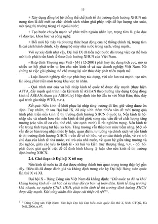 + Xây dựng đồng bộ hệ thống thể chế kinh tế thị trường định hướng XHCN mà
trọng tâm là đổi mới cơ chế, chính sách nhằm giải pháp triệt để lực lượng sản xuất,
mở rộng thị trường trong và ngoài nước;
+ Tạo bước chuyển mạnh về phát triển nguồn nhân lực, trọng tâm là giáo dục
và đào tạo, khoa học và công nghệ;
+ Đổi mới bộ máy và phương thức hoạt động của hệ thống chính trị, trọng tâm
là cải cách hành chính, xây dựng bộ máy nhà nước trong sạch, vững mạnh..
Với sự xác định như vậy, Đại hội IX đã tiến một bước dài trong việc cụ thể hoá
mô hình phát triển kinh tế theo định hướng XHCN của Việt Nam.
- Hiệp định Thương mại Việt - Mỹ (12-2001) phát huy tác dụng tích cực, mở ra
nhiều cơ hội phát triển to lớn cho nền kinh tế và các doanh nghiệp Việt Nam. Nó
chứng tỏ việc giải phóng thể chế mang lại sức thúc đẩy phát triển mạnh mẽ.
- Luật Doanh nghiệp tiếp tục phát huy tác dụng, với sức lan toả mạnh, tạo nên
làn sóng phát triển mới trong khu vực tư nhân.
- Quá trình mở cửa và hội nhập kinh tế quốc tế được đẩy mạnh (thực hiện
AFTA, đẩy mạnh quá trình liên kết kinh tế ASEAN theo hướng xây dựng Cộng đồng
kinh tế ASEAN; tham gia ASEM, ký Hiệp định bảo bộ đầu tư với Nhật Bản; thúc đẩy
quá trình gia nhập WTO, v.v.).
Kết quả: Nền kinh tế khôi phục lại nhịp tăng trưởng đi lên; giữ vững được ổn
định. Tuy nhiên, từ sau Đại hội IX, đã nẩy sinh thêm nhiều vấn đề mới trong quá
trình phát triển nền kinh tế thị trường định hướng XHCN ở nước ta. Nền kinh tế hội
nhập sâu và nhanh hơn vào nền kinh tế thế giới; song các vấn đề về chất lượng tăng
trưởng (các vấn đề cơ cấu, thể chế, sức cạnh tranh) là rất nghiêm trọng. Nền kinh tế
vẫn trong tình trạng tụt hậu xa hơn. Tăng trưởng vẫn thấp hơn mức tiềm năng. Một số
vấn đề cơ bản trong nhận thức lý luận, quan điểm, tư tưởng và chính sách về nền kinh
tế thị trường định hướng XHCN - vấn đề về sở hữu, về cơ cấu thành phần, về vai trò
chủ đạo của kinh tế nhà nước, vai trò của nhà nước, về quan hệ giữa tăng trưởng và
đói nghèo, giữa các yếu tố kinh tế - xã hội và kiến trúc thượng tầng, v.v. - đòi hỏi
phải được giải quyết triệt để để định hình khung lý luận cho nền kinh tế thị trường
định hướng XHCN.
2.4. Giai đoạn từ Đại hội X tới nay
Nền kinh tế nước ta đã đạt được những thành tựu quan trọng trong thập kỷ gần
đây. Điều đó đã được đánh giá và khẳng định trong các kỳ Đại hội Đảng toàn quốc
lần thứ X và XI.
Đại hội X - Đảng Cộng sản Việt Nam đã khẳng định: “Đất nước ta đã ra khỏi
khủng hoảng kinh tế - xã hội, có sự thay đổi cơ bản và toàn diện. Kinh tế tăng trưởng
khá nhanh, sự nghiệp CNH, HĐH, phát triển kinh tế thị trường định hướng XHCN
được đẩy mạnh. Đời sống nhân dân được cải thiện rõ rệt”(4)
.
4 ()
Đảng Cộng sản Việt Nam: Văn kiện Đại hội Đại biểu toàn quốc lần thứ X, Nxb. CTQG, Hà
Nội, 2006, tr.67.
15
 