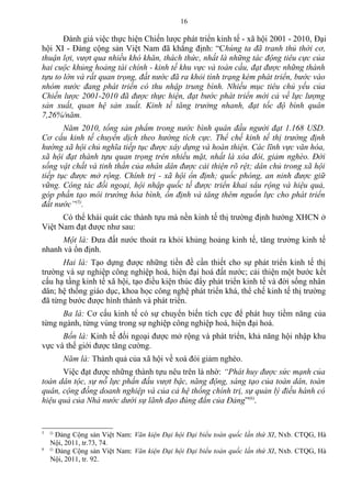 Đánh giá việc thực hiện Chiến lược phát triển kinh tế - xã hội 2001 - 2010, Đại
hội XI - Đảng cộng sản Việt Nam đã khẳng định: “Chúng ta đã tranh thủ thời cơ,
thuận lợi, vượt qua nhiều khó khăn, thách thức, nhất là những tác động tiêu cực của
hai cuộc khủng hoảng tài chính - kinh tế khu vực và toàn cầu, đạt được những thành
tựu to lớn và rất quan trọng, đất nước đã ra khỏi tình trạng kém phát triển, bước vào
nhóm nước đang phát triển có thu nhập trung bình. Nhiều mục tiêu chủ yếu của
Chiến lược 2001-2010 đã được thực hiện, đạt bước phát triển mới cả về lực lượng
sản xuất, quan hệ sản xuất. Kinh tế tăng trưởng nhanh, đạt tốc độ bình quân
7,26%/năm.
Năm 2010, tổng sản phẩm trong nước bình quân đầu người đạt 1.168 USD.
Cơ cấu kinh tế chuyển dịch theo hướng tích cực. Thể chế kinh tế thị trường định
hướng xã hội chủ nghĩa tiếp tục được xây dựng và hoàn thiện. Các lĩnh vực văn hóa,
xã hội đạt thành tựu quan trọng trên nhiều mặt, nhất là xóa đói, giảm nghèo. Đời
sống vật chất và tinh thần của nhân dân được cải thiện rõ rệt; dân chủ trong xã hội
tiếp tục được mở rộng. Chính trị - xã hội ổn định; quốc phòng, an ninh được giữ
vững. Công tác đối ngoại, hội nhập quốc tế được triển khai sâu rộng và hiệu quả,
góp phần tạo môi trường hòa bình, ổn định và tăng thêm nguồn lực cho phát triển
đất nước”(5)
.
Có thể khái quát các thành tựu mà nền kinh tế thị trường định hướng XHCN ở
Việt Nam đạt được như sau:
Một là: Đưa đất nước thoát ra khỏi khủng hoảng kinh tế, tăng trưởng kinh tế
nhanh và ổn định.
Hai là: Tạo dựng được những tiền đề cần thiết cho sự phát triển kinh tế thị
trường và sự nghiệp công nghiệp hoá, hiện đại hoá đất nước; cải thiện một bước kết
cấu hạ tầng kinh tế xã hội, tạo điều kiện thúc đẩy phát triển kinh tế và đời sống nhân
dân; hệ thống giáo dục, khoa học công nghệ phát triển khá, thể chế kinh tế thị trường
đã từng bước được hình thành và phát triển.
Ba là: Cơ cấu kinh tế có sự chuyển biến tích cực để phát huy tiềm năng của
từng ngành, từng vùng trong sự nghiệp công nghiệp hoá, hiện đại hoá.
Bốn là: Kinh tế đối ngoại được mở rộng và phát triển, khả năng hội nhập khu
vực và thế giới được tăng cường.
Năm là: Thành quả của xã hội về xoá đói giảm nghèo.
Việc đạt được những thành tựu nêu trên là nhờ: “Phát huy được sức mạnh của
toàn dân tộc, sự nỗ lực phấn đấu vượt bậc, năng động, sáng tạo của toàn dân, toàn
quân, cộng đồng doanh nghiệp và của cả hệ thống chính trị, sự quản lý điều hành có
hiệu quả của Nhà nước dưới sự lãnh đạo đúng đắn của Đảng”(6)
.
5 ()
Đảng Cộng sản Việt Nam: Văn kiện Đại hội Đại biểu toàn quốc lần thứ XI, Nxb. CTQG, Hà
Nội, 2011, tr.73, 74.
6 ()
Đảng Cộng sản Việt Nam: Văn kiện Đại hội Đại biểu toàn quốc lần thứ XI, Nxb. CTQG, Hà
Nội, 2011, tr. 92.
16
 