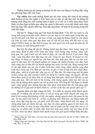 Những thành tựu đó chứng tỏ đường lối đổi mới của Đảng ta là đúng đắn, sáng
tạo, phù hợp thực tiễn Việt Nam.
Tuy nhiên, bên cạnh những thành tựu nói trên, trong nền kinh tế thị trường
định hướng xã hội chủ nghĩa ở Việt Nam còn có một số mặt hạn chế: hệ thống thị
trường chưa đồng bộ; môi trường kinh tế (gồm cả vĩ mô và vi mô) chưa được hoàn
thiện và chưa thực sự hiệu quả, năng lực quản lý nhà nước và cơ chế chính sách chưa
theo kịp thực tiễn; nguồn nhân lực chưa đáp ứng được với kinh tế thị trường trong bối
cảnh hội nhập.
Đại hội X - Đảng Cộng sản Việt Nam đã nhận định: “Cho đến nay nước ta vẫn
trong tình trạng kém phát triển. Kinh tế còn lạc hậu so với nhiều nước trong khu vực
và trên thế giới. Các lĩnh vực văn hoá, xã hội, xây dựng hệ thống chính trị, còn nhiều
yếu kém. Lý luận chưa giải đáp được một số vấn đề của thực tiễn đổi mới và xây
dựng CNXH ở nước ta, đặc biệt là trong việc giải quyết các mối quan hệ giữa tốc độ
tăng trưởng và chất lượng phát triển”7
.
Đại hội XI cũng đã chỉ rõ: Những thành tựu đạt được chưa tương xứng với
tiềm năng. Kinh tế phát triển chưa bền vững. Chất lượng tăng trưởng, năng suất,
hiệu quả, sức cạnh tranh của nền kinh tế thấp, các cân đối kinh tế vĩ mô chưa vững
chắc, cung ứng điện chưa đáp ứng yêu cầu. Công tác quy hoạch, kế hoạch và việc
huy động, sử dụng các nguồn lực còn hạn chế, kém hiệu quả, đầu tư còn dàn trải;
quản lý nhà nước đối với doanh nghiệp nói chung còn nhiều yếu kém, việc thực hiện
chức năng chủ sở hữu đối với doanh nghiệp nhà nước còn bất cập. Tăng trưởng kinh
tế vẫn dựa nhiều vào các yếu tố phát triển theo chiều rộng, chậm chuyển sang phát
triển theo chiều sâu. Các lĩnh vực văn hóa, xã hội có một số mặt yếu kém chậm được
khắc phục, nhất là về giáo dục, đào tạo và y tế; đạo đức, lối sống trong một bộ phận
xã hội xuống cấp. Môi trường ở nhiều nơi đang bị ô nhiễm nặng; tài nguyên, đất đai
chưa được quản lý tốt, khai thác và sử dụng kém hiệu quả, chính sách đất đai có mặt
chưa phù hợp. Thể chế kinh tế thị trường, chất lượng nguồn nhân lực, kết cấu hạ
tầng vẫn là những điểm nghẽn cản trở sự phát triển. Nền tảng để Việt Nam trở thành
nước công nghiệp theo hướng hiện đại chưa được hình thành đầy đủ. Vẫn đang tiềm
ẩn những yếu tố gây mất ổn định chính trị - xã hội và đe dọa chủ quyền quốc gia”(8)
.
Nguyên nhân của thực trạng nói trên: “Có phần do nguyên nhân khách quan,
trong đó có những vấn đề mới chưa có tiền lệ trong quá trình chuyển đổi sang nền
kinh tế thị trường định hướng xã hội chủ nghĩa, nhưng nguyên nhân chủ quan là chủ
yếu: Tư duy phát triển kinh tế - xã hội và phương thức lãnh đạo của Đảng chậm đổi
mới, chưa đáp ứng kịp yêu cầu phát triển đất nước; bệnh thành tích còn nặng; hệ
thống pháp luật còn nhiều bất cập, việc thực thi chưa nghiêm; quản lý nhà nước còn
nhiều yếu kém; tổ chức bộ máy cồng kềnh, một bộ phận cán bộ, công chức yếu cả về
năng lực và phẩm chất; tổ chức thực hiện kém hiệu quả, nhiều việc nói chưa đi đôi
với làm; chưa tạo được chuyển biến mạnh trong việc giải quyết những khâu đột phá,
7 ()
Đảng Cộng sản Việt Nam: Văn kiện Đại hội Đại biểu toàn quốc lần thứ X, Nxb. CTQG, Hà
Nội, 2006, tr.69.
8 ()
Đảng Cộng sản Việt Nam: Văn kiện Đại hội Đại biểu toàn quốc lần thứ XI, Nxb. CTQG, Hà
Nội, 2011, tr. 93, 94.
17
 