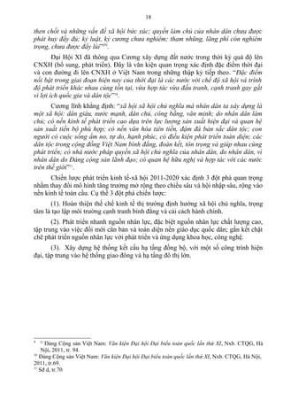 then chốt và những vấn đề xã hội bức xúc; quyền làm chủ của nhân dân chưa được
phát huy đầy đủ; kỷ luật, kỷ cương chưa nghiêm; tham nhũng, lãng phí còn nghiêm
trọng, chưa được đẩy lùi”(9)
.
Đại Hội XI đã thông qua Cương xây dựng đất nước trong thời kỳ quá độ lên
CNXH (bổ sung, phát triển). Đây là văn kiện quan trọng xác định đặc điểm thời đại
và con đường đi lên CNXH ở Việt Nam trong những thập kỷ tiếp theo. “Đặc điểm
nổi bật trong giai đoạn hiện nay của thời đại là các nước với chế độ xã hội và trình
độ phát triển khác nhau cùng tồn tại, vừa hợp tác vừa đấu tranh, cạnh tranh gay gắt
vì lợi ích quốc gia và dân tộc”10
.
Cương lĩnh khẳng định: “xã hội xã hội chủ nghĩa mà nhân dân ta xây dựng là
một xã hội: dân giàu, nước mạnh, dân chủ, công bằng, văn minh; do nhân dân làm
chủ; có nền kinh tế phát triển cao dựa trên lực lượng sản xuất hiện đại và quan hệ
sản xuất tiến bộ phù hợp; có nền văn hóa tiên tiến, đậm đà bản sắc dân tộc; con
người có cuộc sống ấm no, tự do, hạnh phúc, có điều kiện phát triển toàn diện; các
dân tộc trong cộng đồng Việt Nam bình đẳng, đoàn kết, tôn trọng và giúp nhau cùng
phát triển; có nhà nước pháp quyền xã hội chủ nghĩa của nhân dân, do nhân dân, vì
nhân dân do Đảng cộng sản lãnh đạo; có quan hệ hữu nghị và hợp tác với các nước
trên thế giới”11
.
Chiến lược phát triển kinh tế-xã hội 2011-2020 xác định 3 đột phá quan trọng
nhằm thay đổi mô hình tăng trưởng mở rộng theo chiều sâu và hội nhập sâu, rộng vào
nền kinh tế toàn cầu. Cụ thể 3 đột phá chiến lược:
(1). Hoàn thiện thế chế kinh tế thị trường định hướng xã hội chủ nghĩa, trọng
tâm là tạo lập môi trường cạnh tranh bình đẳng và cải cách hành chính.
(2). Phát triển nhanh nguồn nhân lực, đặc biệt nguồn nhân lực chất lượng cao,
tập trung vào việc đổi mới căn bản và toàn diện nền giáo dục quốc dân; gắn kết chặt
chẽ phát triển nguồn nhân lực với phát triển và ứng dụng khoa học, công nghệ.
(3). Xây dựng hệ thống kết cấu hạ tầng đồng bộ, với một số công trình hiện
đại, tập trung vào hệ thống giao đông và hạ tầng đô thị lớn.
9 ()
Đảng Cộng sản Việt Nam: Văn kiện Đại hội Đại biểu toàn quốc lần thứ XI, Nxb. CTQG, Hà
Nội, 2011, tr. 94.
10
Đảng Cộng sản Việt Nam: Văn kiện Đại hội Đại biểu toàn quốc lần thứ XI, Nxb. CTQG, Hà Nội,
2011, tr.69.
11
Sđ d, tr.70
18
 