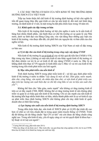 3. CÁC ĐẶC TRƯNG CƠ BẢN CỦA NỀN KINH TẾ THỊ TRƯỜNG ĐỊNH
HƯỚNG XHCN CỦA VIỆT NAM
Tiếp tục hoàn thiện thể chế kinh tế thị trường định hướng xã hội chủ nghĩa là
tiền đề quan trọng thúc đẩy quá trình cơ cấu lại nền kinh tế, đổi mới mô hình tăng
trưởng, ổn định kinh tế vĩ mô, là một trong ba đột phá chiến lược trong 10 năm tới.
3.1. Khái quát các đặc trưng cơ bản
Nền kinh tế thị trường định hướng xã hội chủ nghĩa ở nước ta là nền kinh tế
hàng hoá nhiều thành phần, vận hành theo cơ chế thị trường có sự quản lý của Nhà
nước, dưới sự lãnh đạo của Đảng Cộng sản; vừa vận động theo những quy luật của
kinh tế thị trường, vừa được dẫn dắt, chi phối bởi các nguyên tắc và bản chất của chủ
nghĩa xã hội.
Nền kinh tế thị trường định hướng XHCN của Việt Nam có một số đặc trưng
cơ bản sau:
a) Vị trí đặc thù của kinh tế thị trường trong công cuộc xây dựng CNXH
Nền kinh tế thị trường là cơ sở kinh tế của xã hội quá độ tiến lên CNXH ở VN.
Đặc trưng này hàm ý không có một nền kinh tế nào khác ngoài kinh tế thị trường có
thể đảm nhiệm vai trò là cơ sở kinh tế để xây dựng CNXH ở nước ta. Đây là sự
khẳng định trên thực tế VN nguyên lý kinh điển của C.Mác về vai trò của kinh tế thị
trường trong tiến trình phát triển của loài người.
b) Mục tiêu phát triển của nền kinh tế
Tính định hướng XHCN trong phát triển kinh tế - xã hội quy định phát triển
kinh tế thị trường ở nước ta nhằm “xây dựng là một xã hội: Dân giàu, nước mạnh,
dân chủ, công bằng, văn minh; do nhân dân làm chủ; có nền kinh tế phát triển cao
dựa trên lực lượng sản xuất hiện đại và chế độ công hữu về các tư liệu sản xuất chủ
yếu”12
.
Không thể làm cho “dân giàu, nước mạnh” nếu không có tăng trưởng kinh tế
trên cơ sở đẩy mạnh CNH, HĐH. Không thể có tăng trưởng kinh tế nếu không phát
triển và quản lý có hiệu quả nền kinh tế thị trường. Chỉ có sức mạnh của nền kinh tế
thị trường hỗn hợp nhiều hình thức sở hữu, nhiều thành phần mới là cơ sở kinh tế của
sự phát triển theo định hướng XHCN chứ không phải chỉ duy nhất kinh tế quốc
doanh như có thời lầm tưởng.
c) Lực lượng sản xuất của nền kinh tế thị trường định hướng XHCN
Trong điều kiện hiện đại, nền kinh tế XHCN phải có LLSX đạt trình độ cao
hơn về chất so với tiêu chuẩn đặt ra trong quan niệm truyền thống về CNXH. Trình
độ đó không chỉ đo bằng chuẩn “đại CN cơ khí” mà còn được đo bằng chuẩn công
nghệ cao. Trong nền kinh tế này, yếu tố ngày càng có vai trò quyết định là khoa học -
kỹ thuật và trí tuệ con người13
.
12
Cương lĩnh (bổ sung, phát triển năm 2011)
13
Điều này đúng với dự đoán của C. Mác trước đây: sau giai đoạn đại công nghiệp cơ khí, tức là sau CNTB,
khoa học kỹ thuật sẽ trở thành lực lượng sản xuất trực tiếp.
19
 